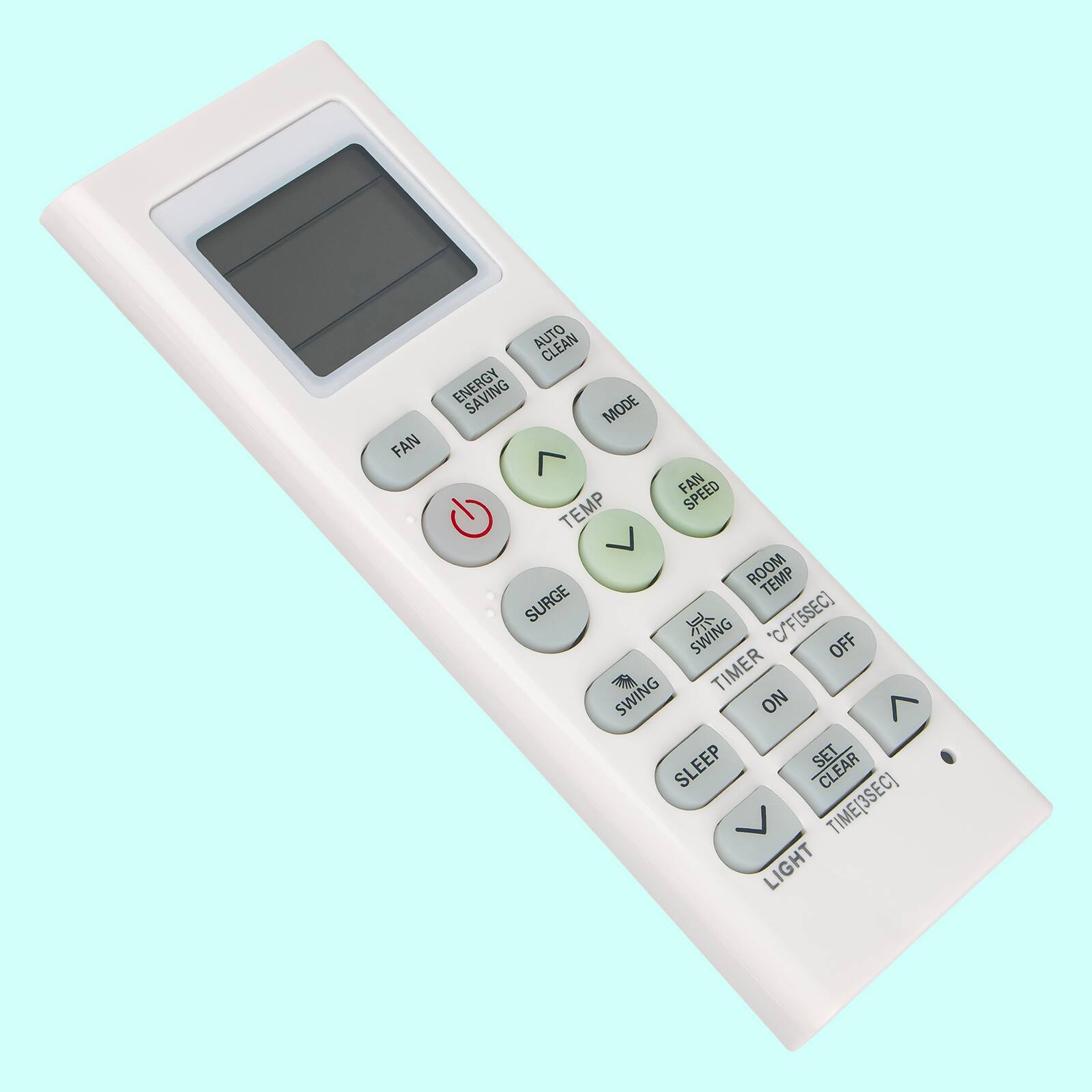 FAN AUTO CLEAN ENERGY MODE  
FAN TEMP SPEED ROOM TEMP SURGE C/F[5SEC]  
SWING OFF TIMER SWING ON  
SLEEP SET CLEAR TIME[3SEC] LIGHT  

ENERGY SAVING  
FAN SPEED  
TEMP  
MODE  
SWING  
TIMER  
OFF  
LIGHT