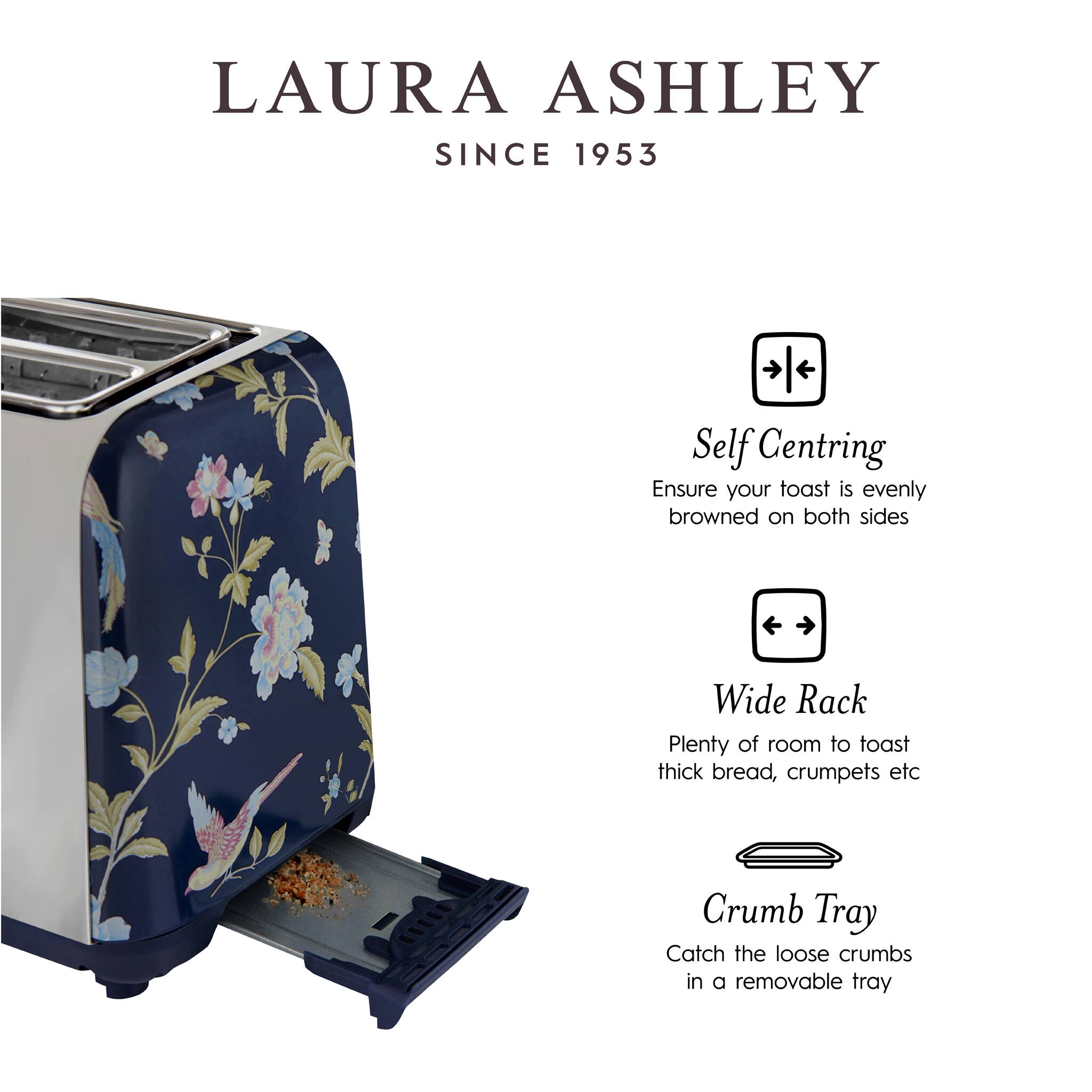 LAURA ASHLEY  
SINCE 1953

Self Centring  
Ensure your toast is evenly browned on both sides

Wide Rack  
Plenty of room to toast thick bread, crumpets etc

Crumb Tray  
Catch the loose crumbs in a removable tray