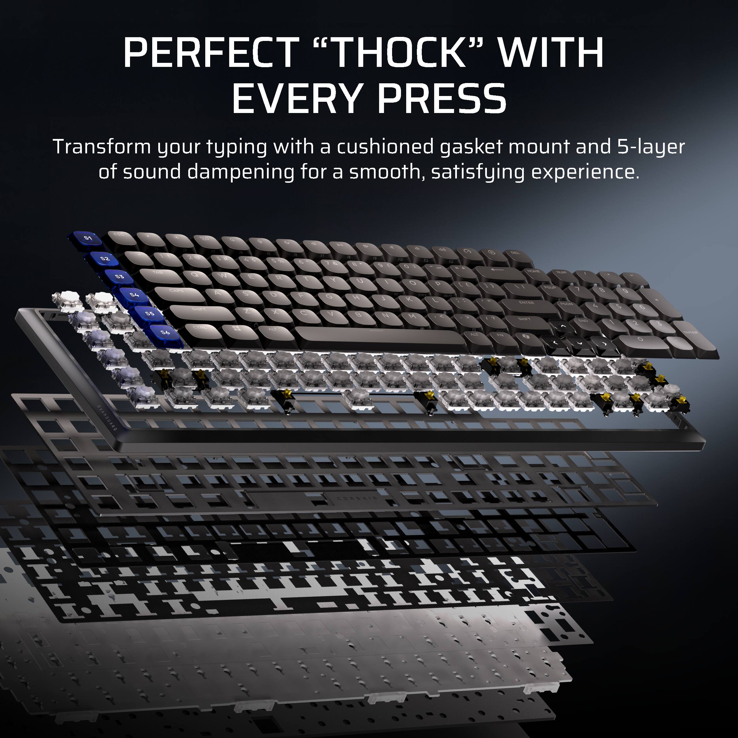 PERFECT "THOCK" WITH EVERY PRESS

Transform your typing with a cushioned gasket mount and 5-layer of sound dampening for a smooth, satisfying experience.