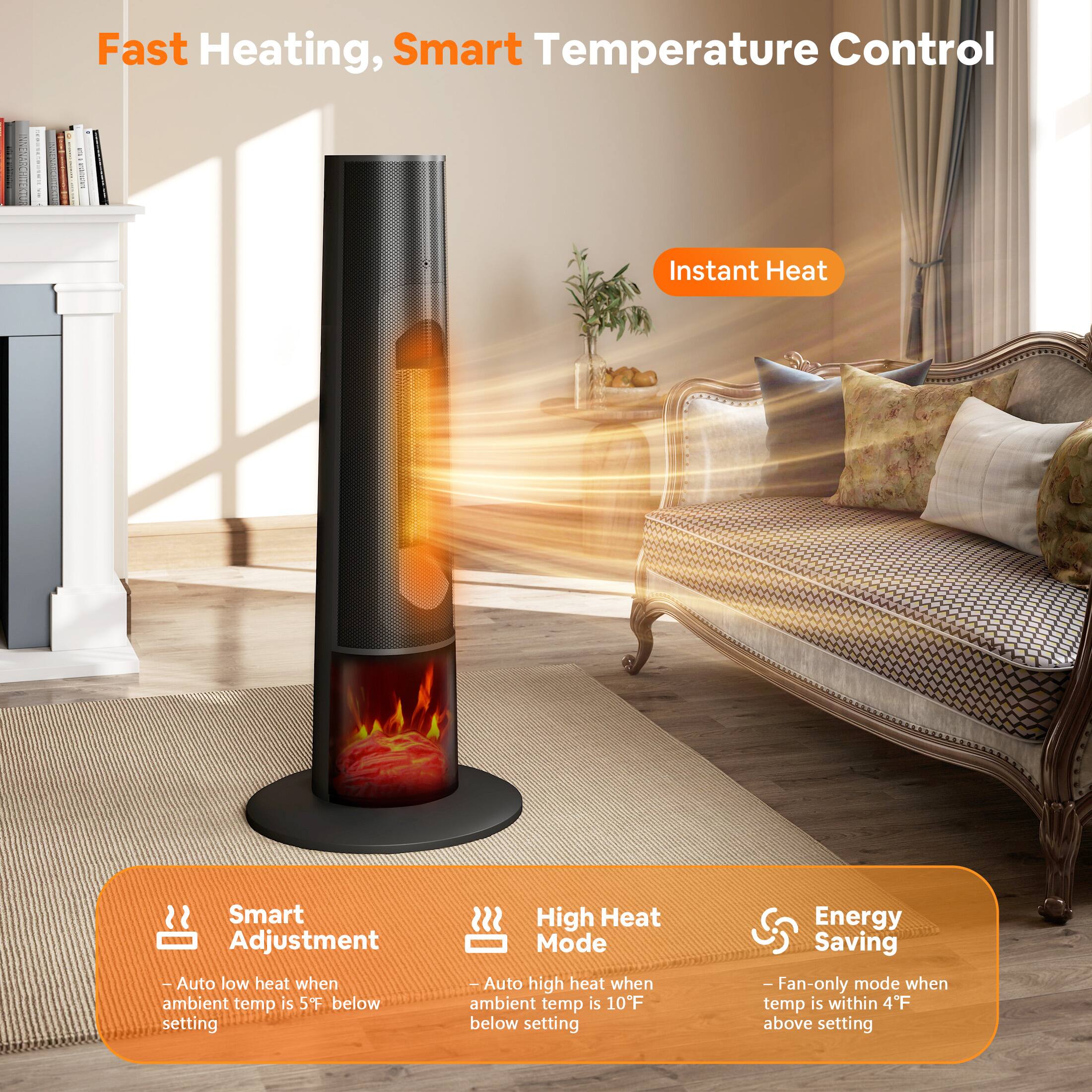 Fast Heating, Smart Temperature Control

Instant Heat

Smart Adjustment
- Auto low heat when ambient temp is 5°F below setting

High Heat Mode
- Auto high heat when ambient temp is 10°F below setting

Energy Saving
- Fan-only mode when temp is within 4°F above setting