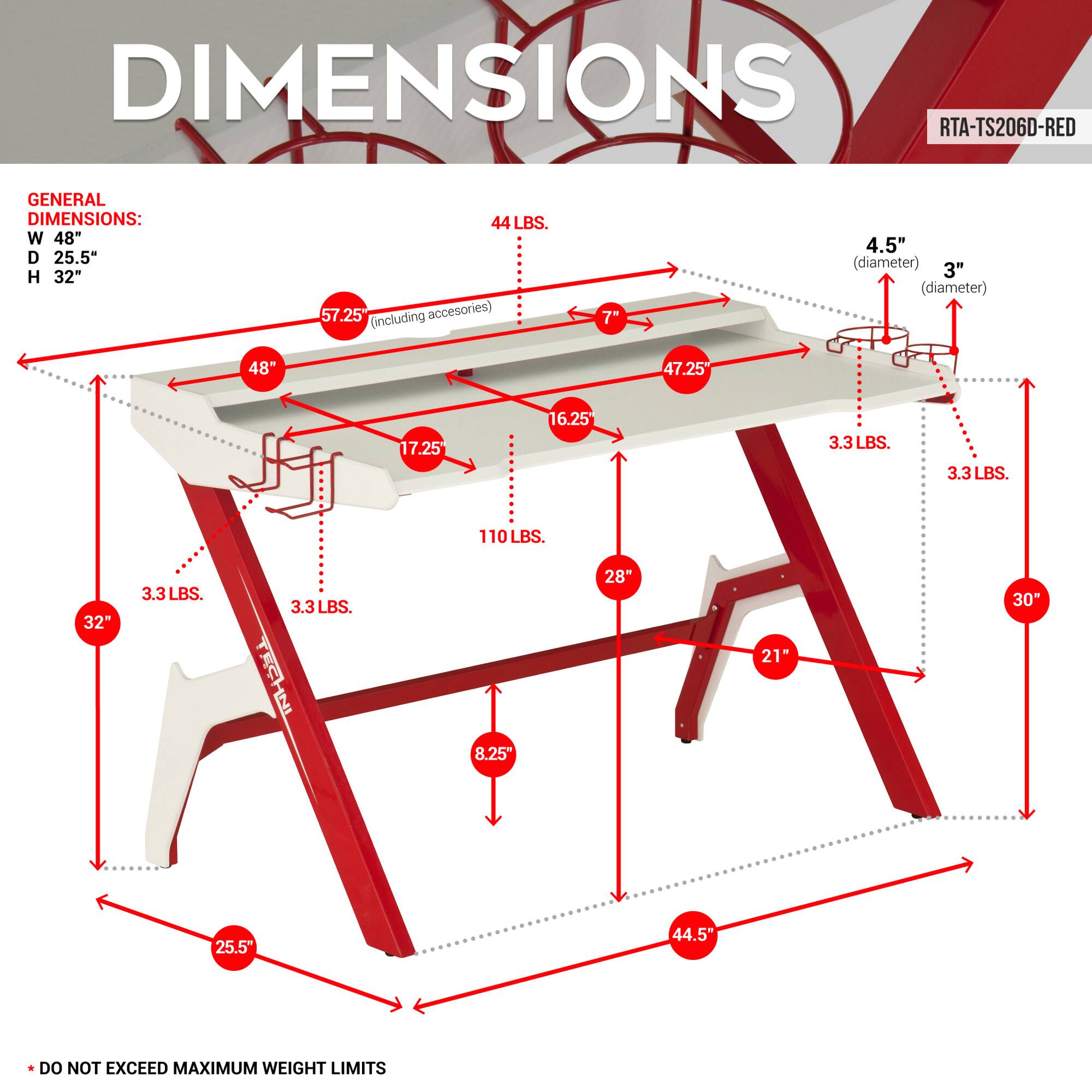 **DIMENSIONS**

**RTA-TS206D-RED**

**GENERAL DIMENSIONS:**
- W 48"
- D 25.5"
- H 32"
- 44 LBS.
- 57.25" (including accessories)
- 7"
- 4.5" (diameter)
- 3" (diameter)
- 48"
- 47.25"
- 17.25"
- 16.25"
- 3.3 LBS.
- 3.3 LBS.
- 3.3 LBS.
- 110 LBS.
- 32"
- 3.3 LBS.
- 3.3 LBS.
- 8.25"
- 28"
- 21"
- 30"
- 25.5"
- 44.5"

**DO NOT EXCEED MAXIMUM WEIGHT LIMITS**