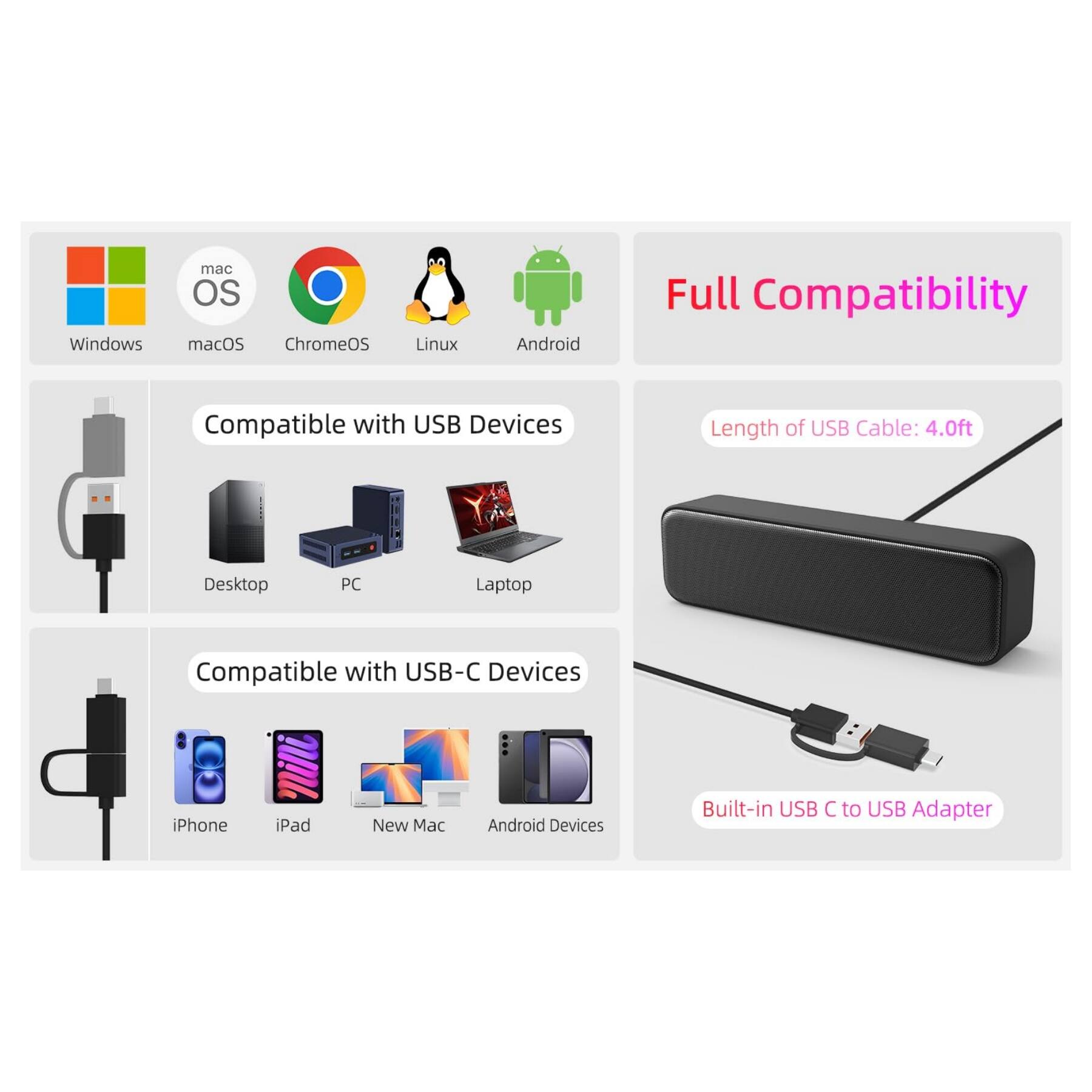Full Compatibility

Compatible with USB Devices
- Windows
- macOS
- ChromeOS
- Linux
- Android
- Desktop PC
- Laptop

Compatible with USB-C Devices
- iPhone
- iPad
- New Mac
- Android Devices

Length of USB Cable: 4.0ft

Built-in USB C to USB Adapter