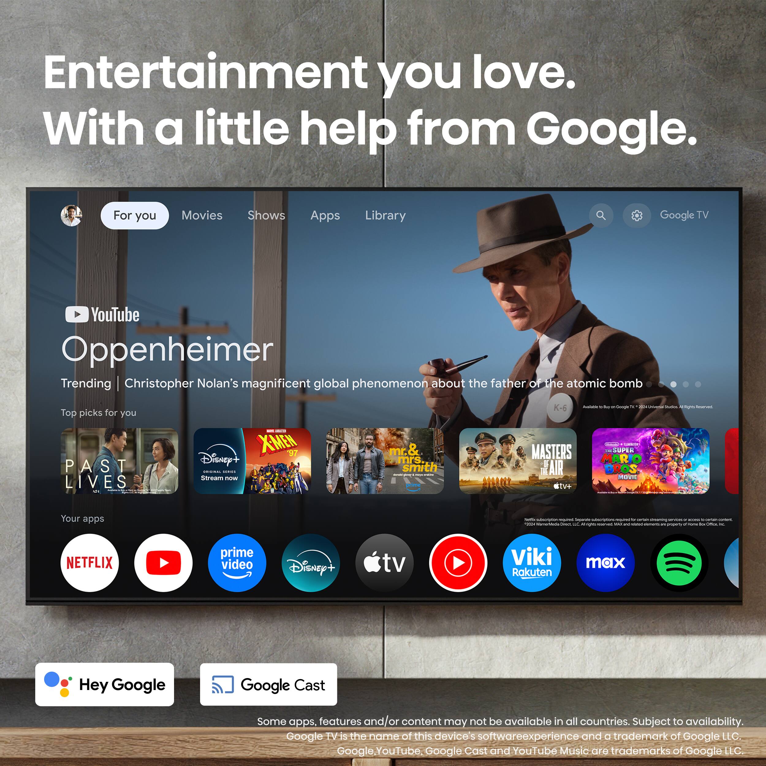 Entertainment you love. With a little help from Google. For you: Movies, Shows, Apps, Library, Google TV, YouTube. Oppenheimer. Trending: Christopher Nolan's magnificent global phenomenon about the father of the atomic bomb. Top picks for you: PAST LIVES - XMEN 97, Disney+, Mr. & Mrs. Smith, Masters of the Universe Superman: The Movie, Fair Bros. Movies, Steve Jobs. Your apps: Netflix, Prime Video, Disney+, TV, Viki, Rokuten MAX. Hey Google, Google Cast. Some apps, features, and/or content may not be available in all countries. Subject to availability. Google is the name of this device's software experience and a trademark of Google LLC. Google YouTube, Google Cast, and YouTube Music are trademarks of Google LLC.