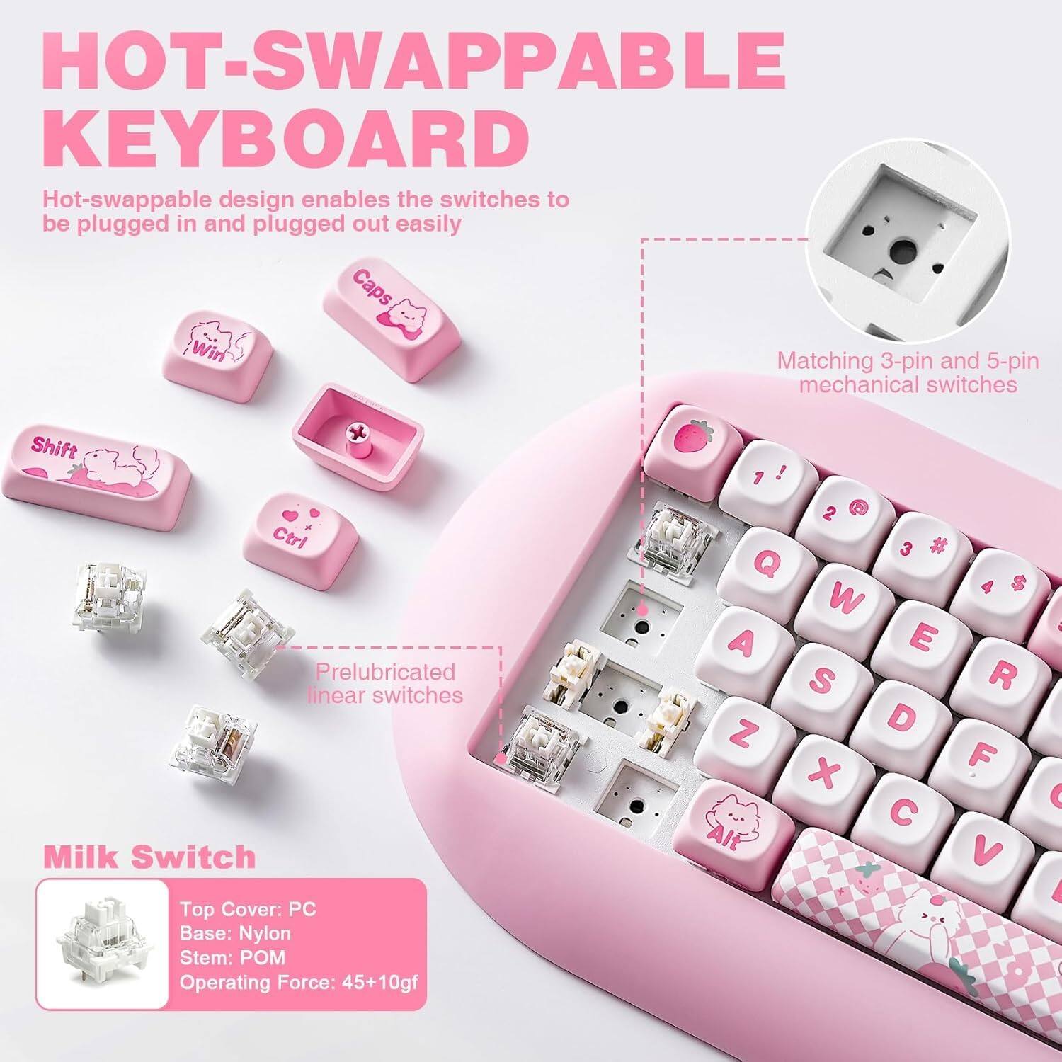 **HOT-SWAPPABLE KEYBOARD**

Hot-swappable design enables the switches to be plugged in and plugged out easily.

- **Matching 3-pin and 5-pin mechanical switches**
- **Prelubricated linear switches**

**Milk Switch**
- Top Cover: PC
- Base: Nylon
- Stem: POM
- Operating Force: 45+10gf

**Keycaps:**
- Caps
- Win
- Shift
- Ctrl
- Alt

**Key layout:**
1 ! 2 @ 3 # 4 $ 5 % 6 ^ 7 & 8 * 9 ( 0 ) - = 
Q W E R T Y U I O P [ ] \ 
A S D F G H J K L ; ' 
Z X C V B N M , . / 

**Note:** The image shows a pink keyboard with cute keycap designs.