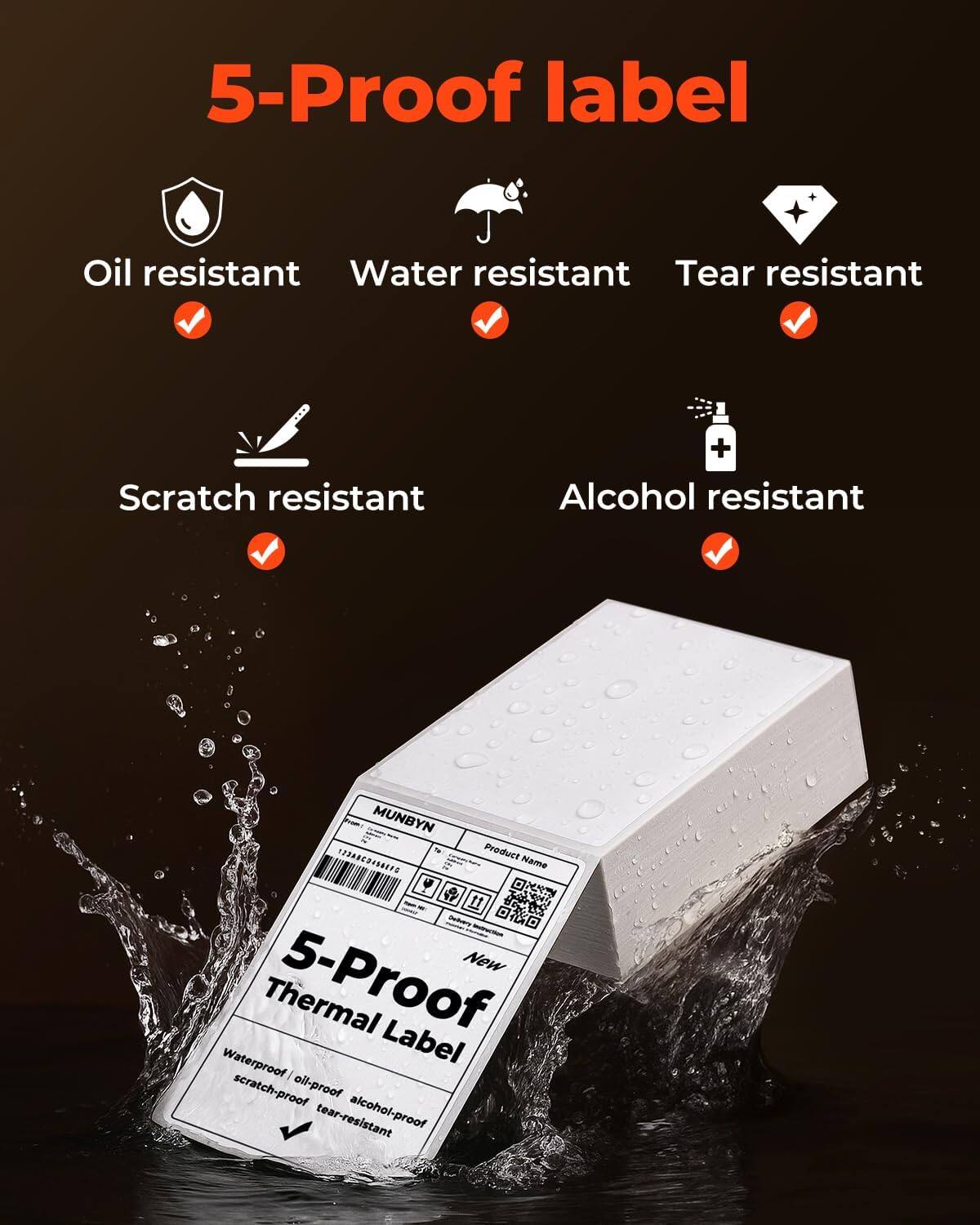 5-Proof label

Oil resistant  
Water resistant  
Tear resistant  
Scratch resistant  
Alcohol resistant  

MUNBYN  
Product Name  

5-Proof Thermal Label  
Waterproof / oil-proof / alcohol-proof / scratch-proof / tear-resistant