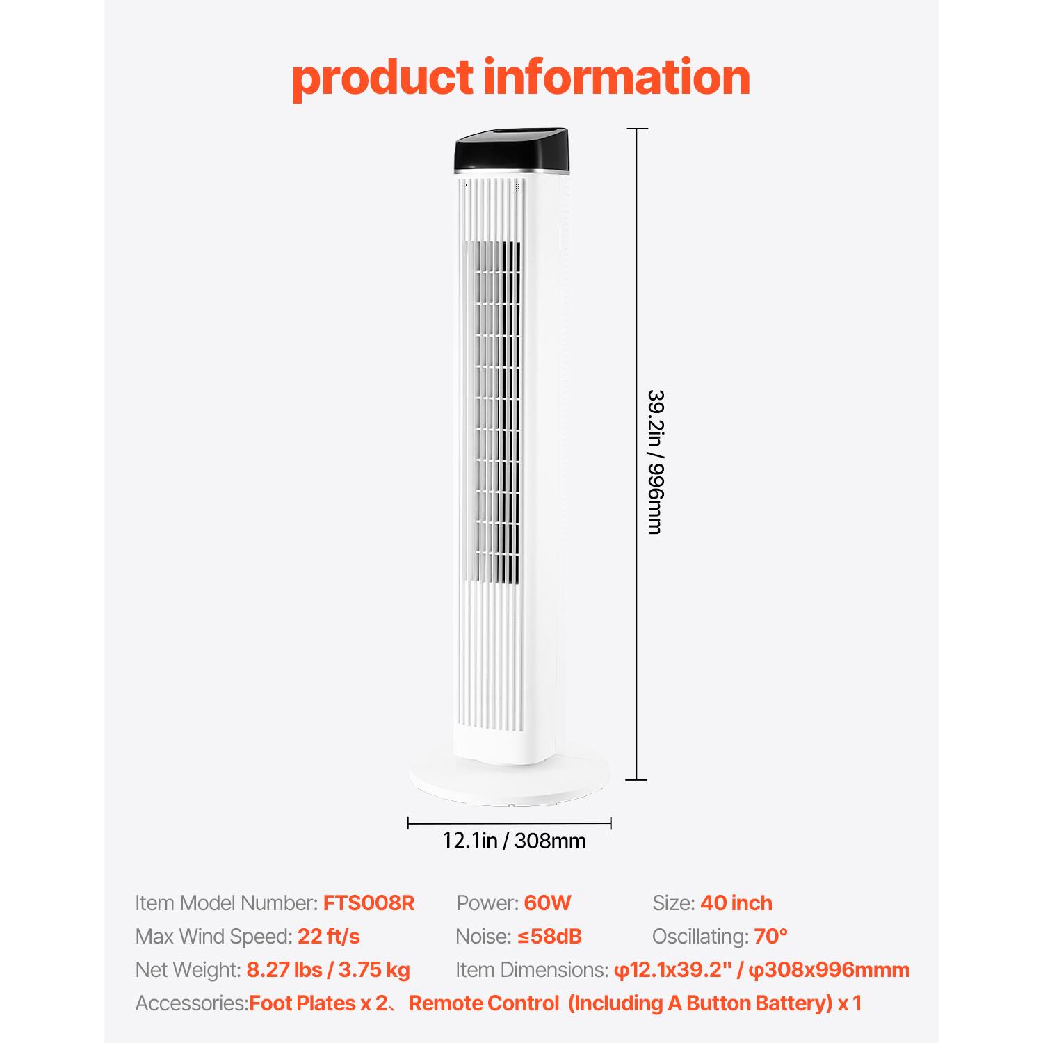 product information

39.2in / 996mm  
12.1in  
12.1in/308mm  

Item Model Number: FTS008R  
Power: 60W  
Size: 40 inch  
Max Wind Speed: 22 ft/s  
Noise: 58dB  
Oscillating: 70°  
Net Weight: 8.27 lbs / 3.75 kg  
Item Dimensions: 12.1x39.2" / 308x996mm  

Accessories:  
Foot Plates x 2  
Remote Control (Including A Button Battery) x 1