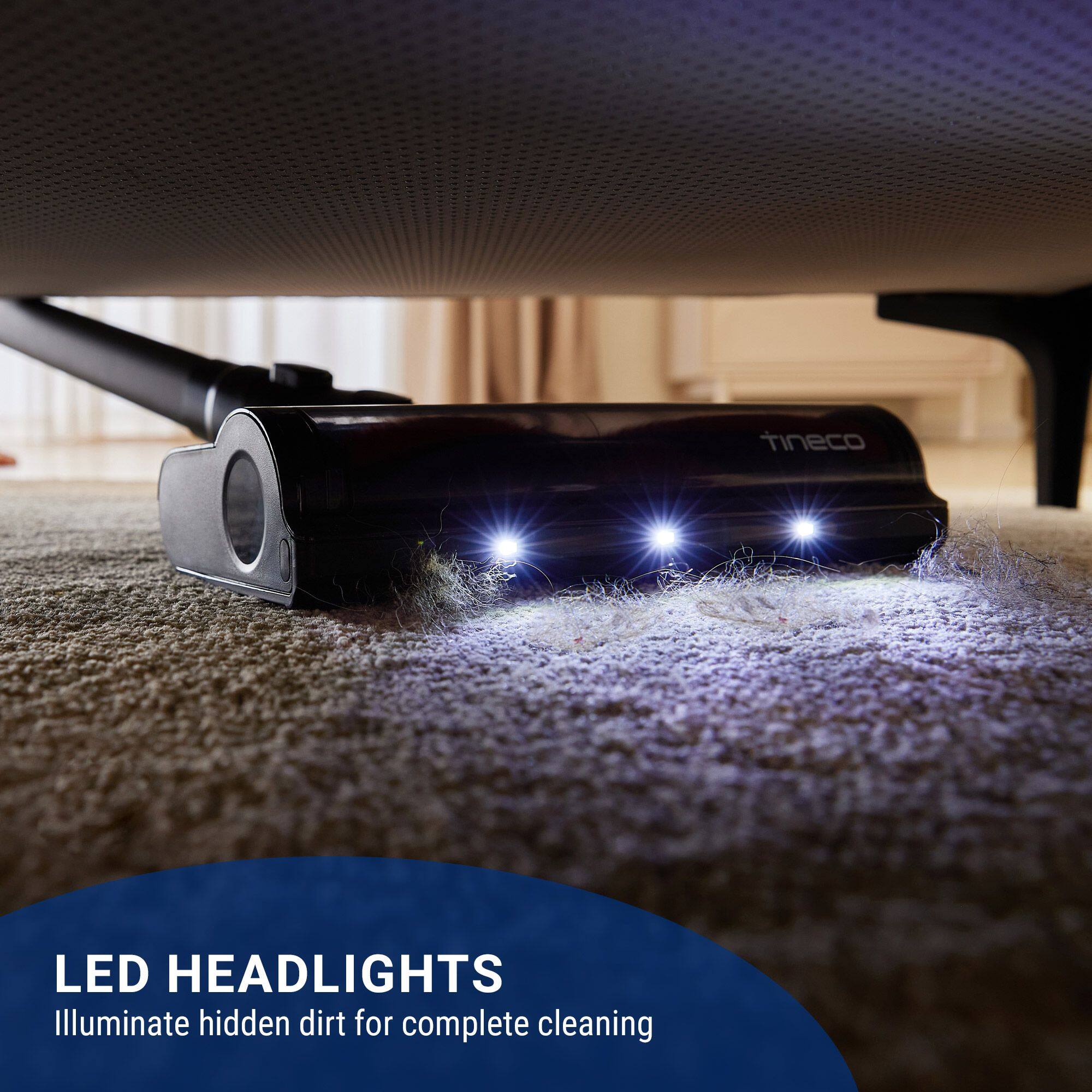 LED HEADLIGHTS  
Illuminate hidden dirt for complete cleaning