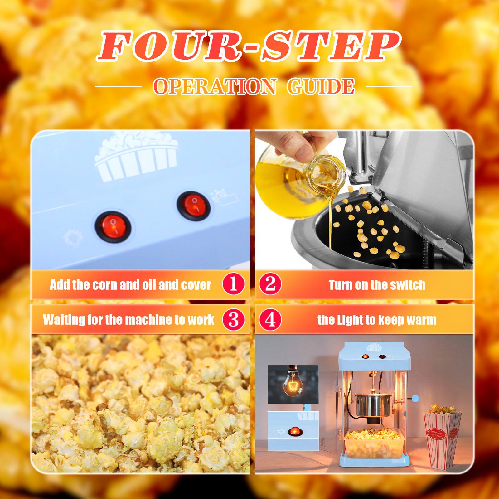 FOUR-STEP OPERATION GUIDE

1. Add the corn and oil and cover
2. Turn on the switch
3. Waiting for the machine to work
4. the Light to keep warm