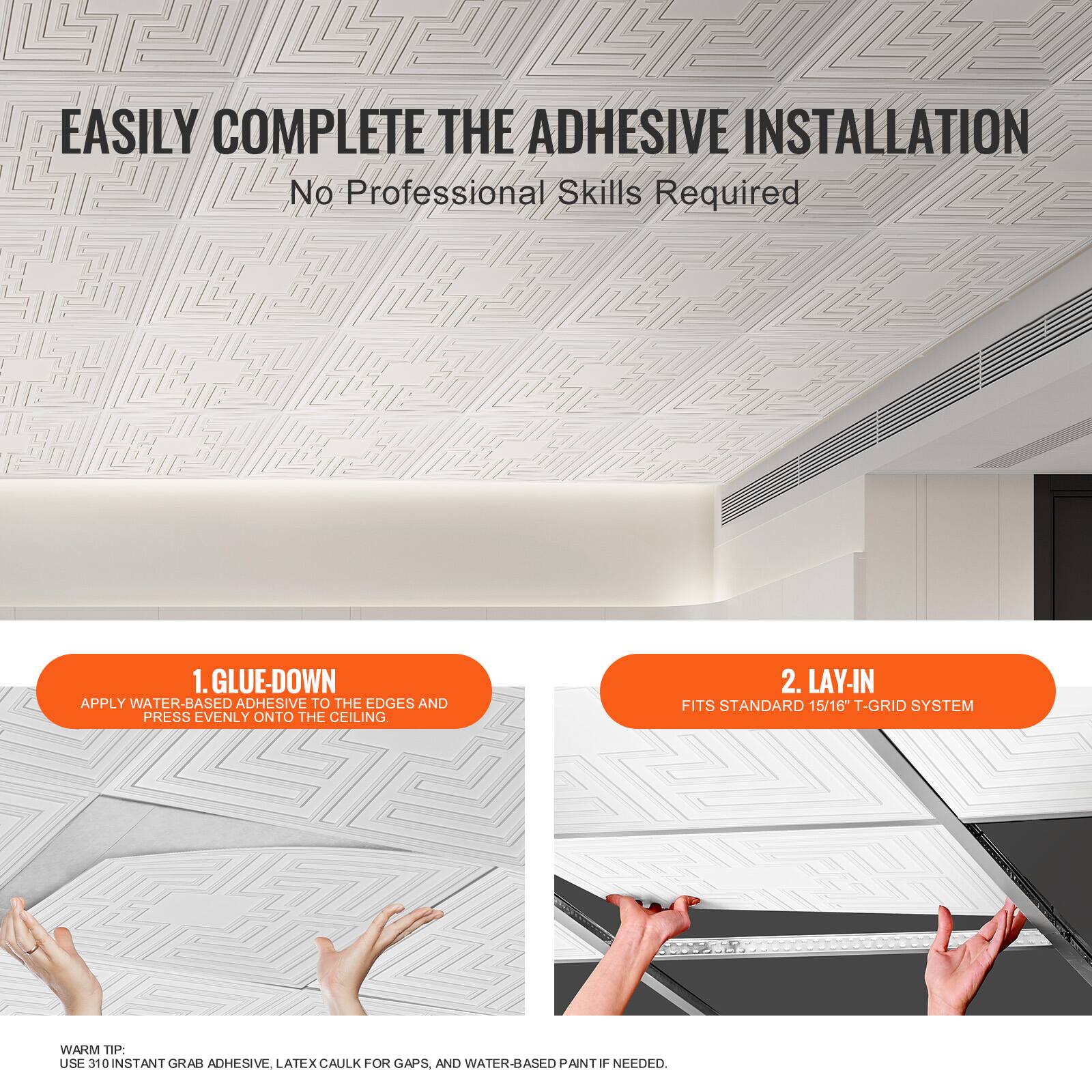 EASILY COMPLETE THE ADHESIVE INSTALLATION  
No Professional Skills Required

1. GLUE-DOWN  
APPLY WATER-BASED ADHESIVE TO THE EDGES AND PRESS EVENLY ONTO THE CEILING.

2. LAY-IN  
FITS STANDARD 15/16" T-GRID SYSTEM

WARM TIP:  
USE 310 INSTANT GRAB ADHESIVE, LATEX CAULK FOR GAPS, AND WATER-BASED PAINT IF NEEDED.