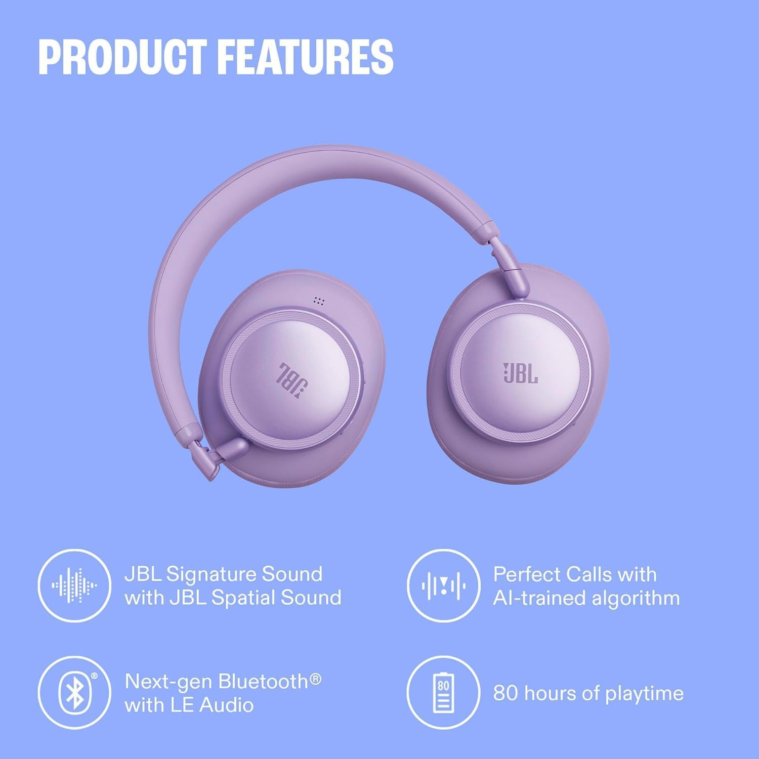 PRODUCT FEATURES

- JBL Signature Sound with JBL Spatial Sound
- Perfect Calls with AI-trained algorithm
- Next-gen Bluetooth® with LE Audio
- 80 hours of playtime