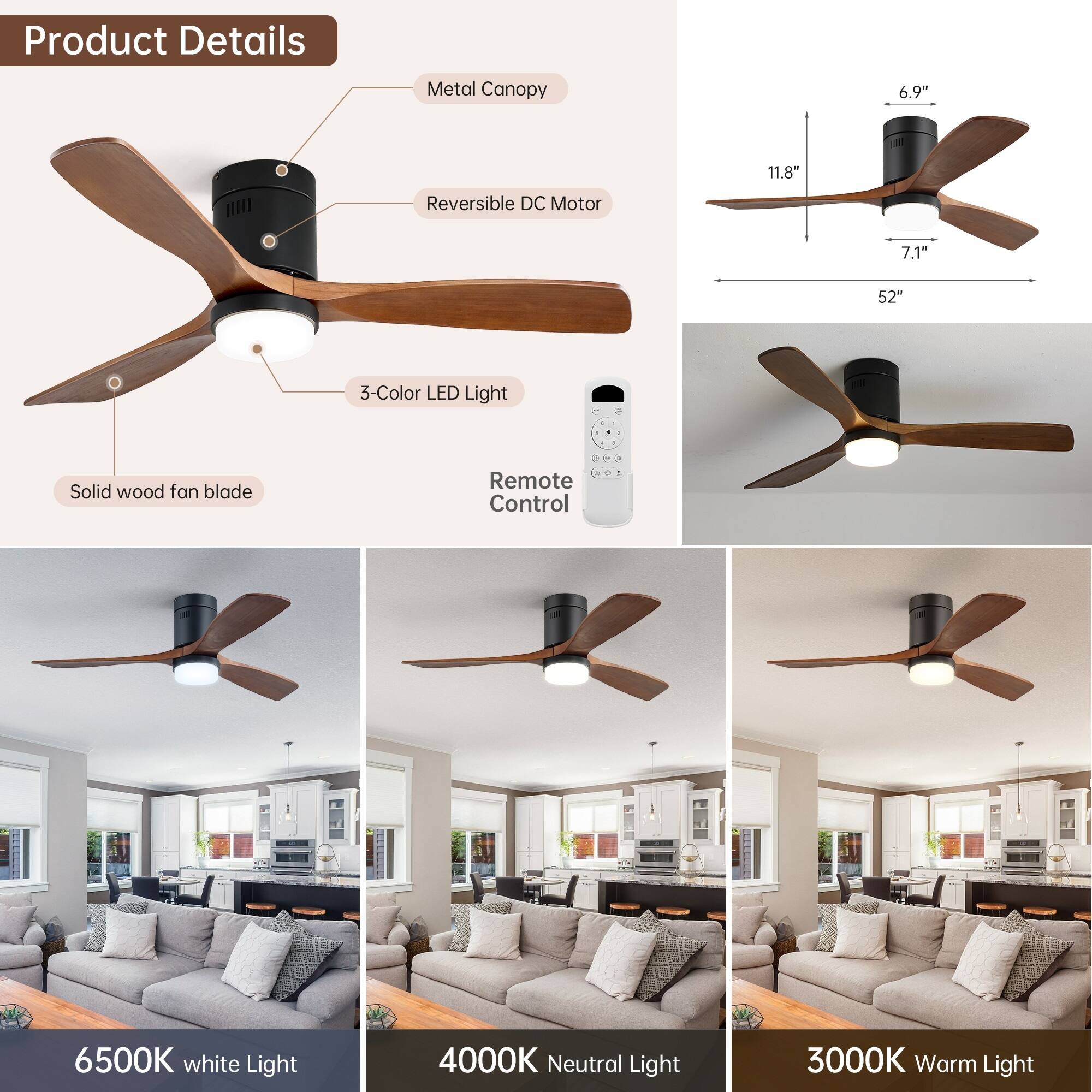 Product Details

- Metal Canopy
- Reversible DC Motor
- 3-Color LED Light
- Solid wood fan blade
- Remote Control

Dimensions:
- 6.9" (height)
- 11.8" (width)
- 7.1" (depth)
- 52" (blade span)

Light Options:
- 6500K White Light
- 4000K Neutral Light
- 3000K Warm Light
