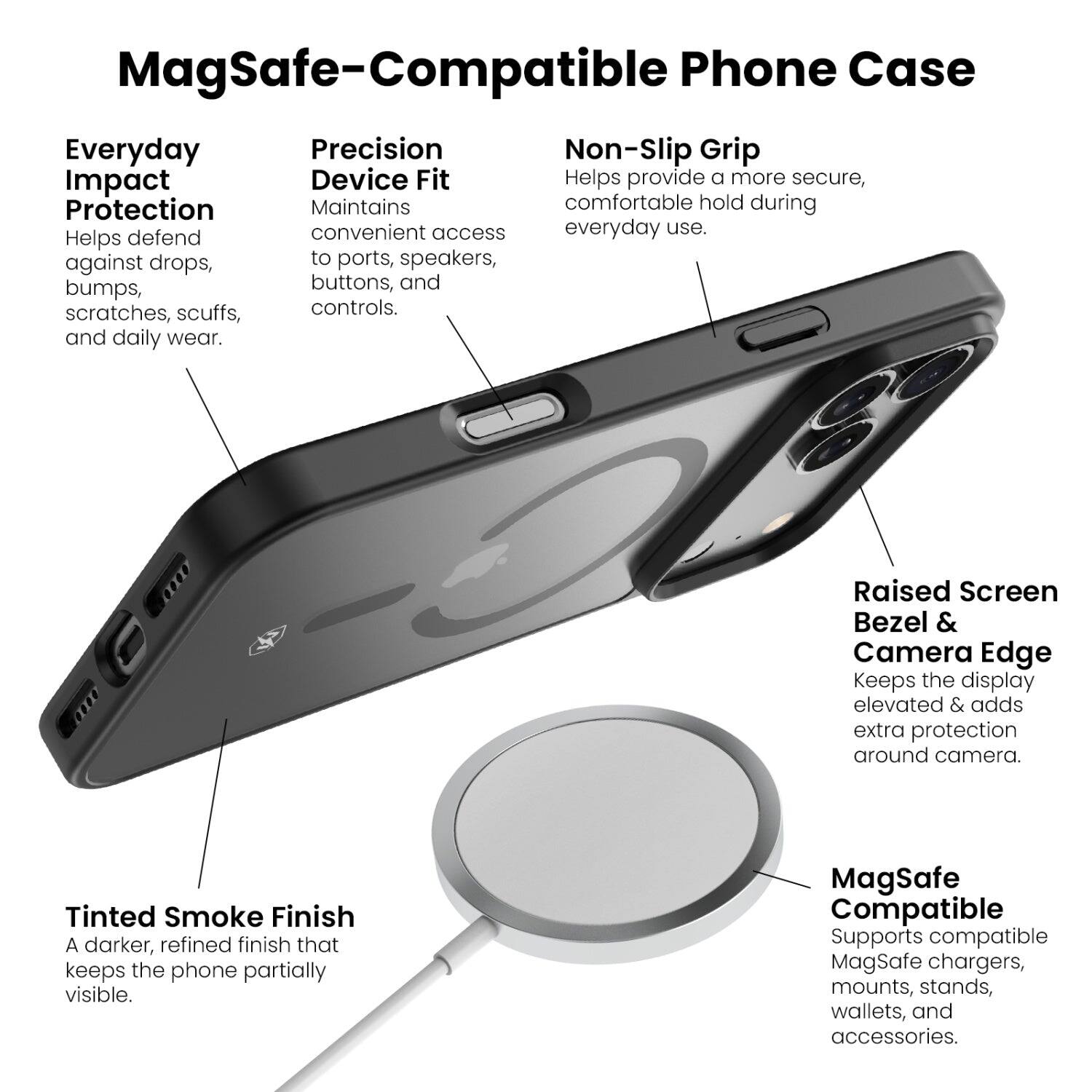MagSafe-Compatible Phone Case

Everyday Impact Protection
Helps defend against drops, bumps, scratches, scuffs, and daily wear.

Precision Device Fit
Maintains convenient access to ports, speakers, buttons, and controls.

Non-Slip Grip
Helps provide a more secure, comfortable hold during everyday use.

Raised Screen Bezel & Camera Edge
Keeps the display elevated & adds extra protection around camera.

Tinted Smoke Finish
A darker, refined finish that keeps the phone partially visible.

MagSafe Compatible
Supports compatible MagSafe chargers, mounts, stands, wallets, and accessories.