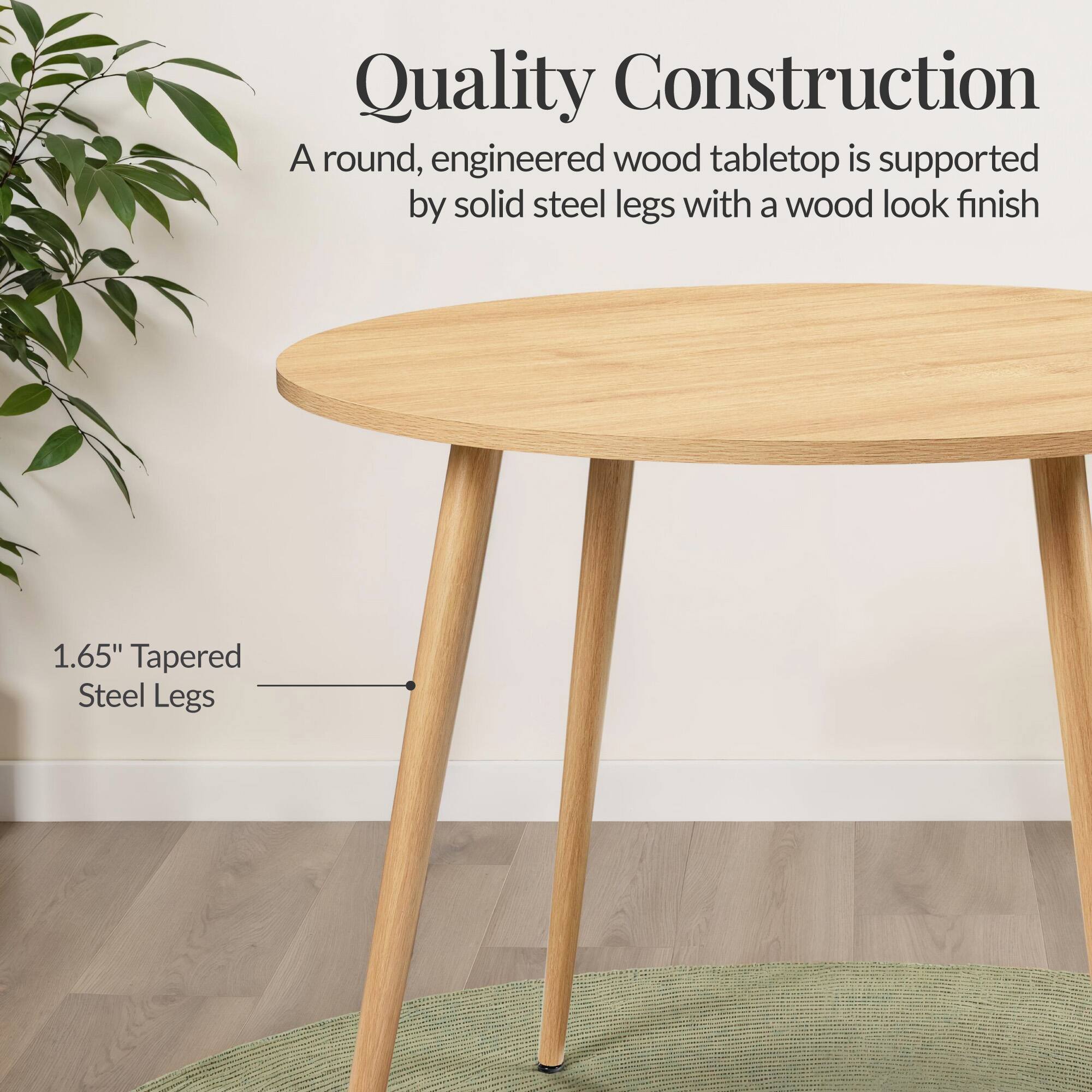 Quality Construction

A round, engineered wood tabletop is supported by solid steel legs with a wood look finish

1.65" Tapered Steel Legs
