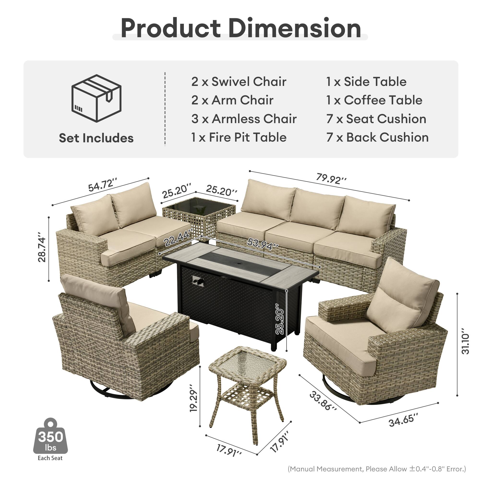 Product Dimension  
Set Includes  
2 x Swivel Chair  
2 x Arm Chair  
3 x Armless Chair  
1 x Fire Pit Table  
1 x Side Table  
1 x Coffee Table  
7 x Seat Cushion  
7 x Back Cushion  

54.72"  
25.20"  
25.20"  
79.92"  
28.74"  
22.44"  
53.94"  
25.20"  
31.10"  
350 lbs  

Each Seat  
19.29"  
17.91"  
33.86"  
34.65"  
17.91"  

(Manual Measurement, Please Allow 0.4"-0.8" Error.)