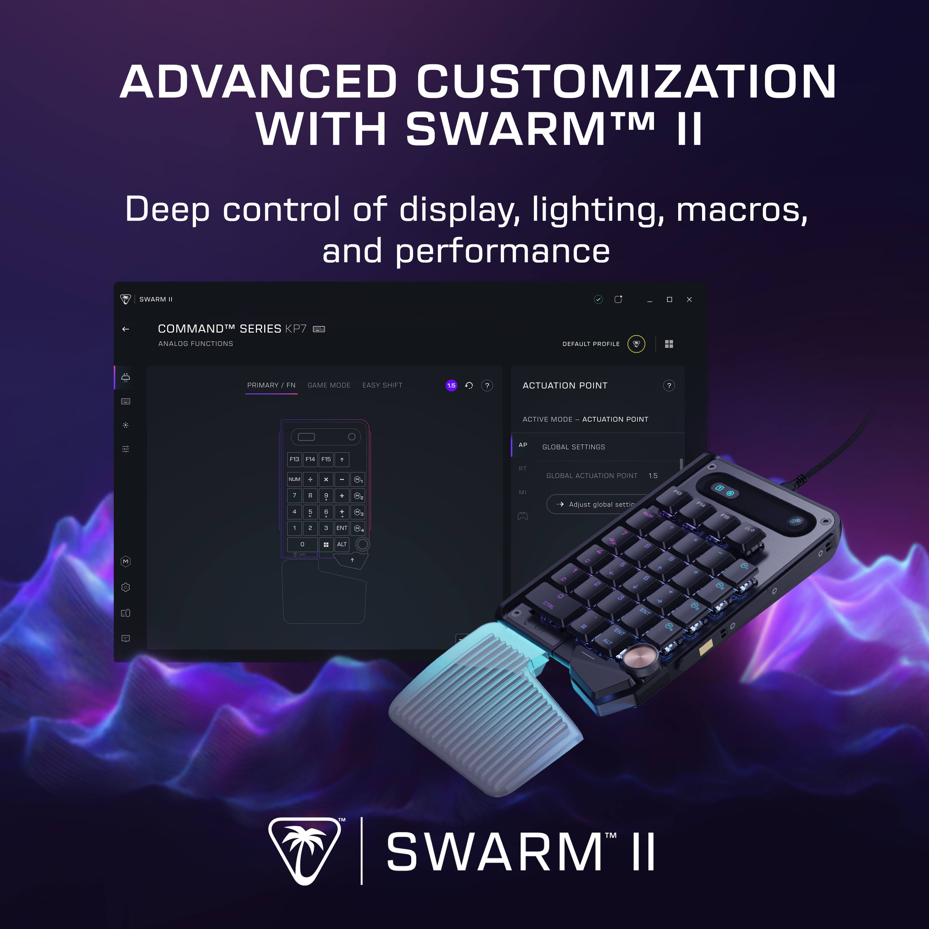 ADVANCED CUSTOMIZATION WITH SWARM™ II

Deep control of display, lighting, macros, and performance

SWARM™ II

COMMAND™ SERIES KP7

ANALOG FUNCTIONS

PRIMARY / FN

GAME MODE

EASY SHIFT

ACTUATION POINT

ACTIVE MODE - ACTUATION POINT

GLOBAL SETTINGS

GLOBAL ACTUATION POINT

Adjust global settings