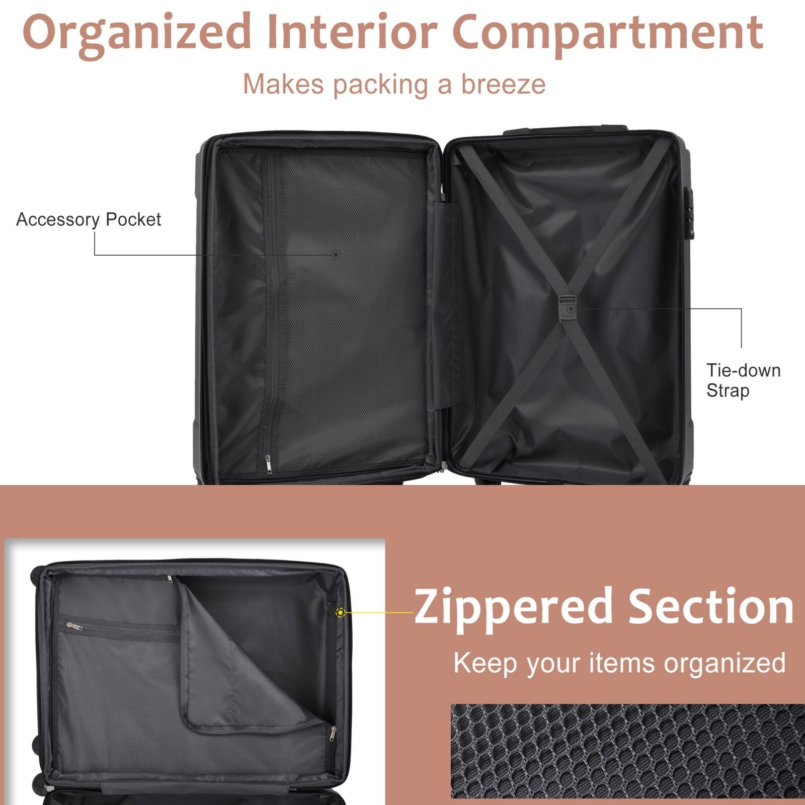 Organized Interior Compartment  
Makes packing a breeze  

Accessory Pocket  
Tie-down Strap  

Zippered Section  
Keep your items organized