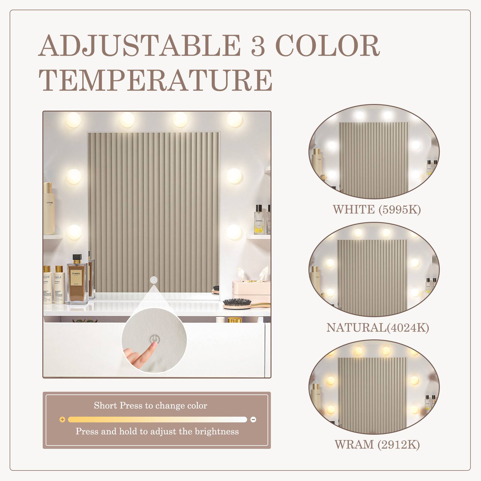 ADJUSTABLE 3 COLOR TEMPERATURE

WHITE (5995K)

NATURAL (4024K)

WRAM (2912K)

Short Press to change color

Press and hold to adjust the brightness