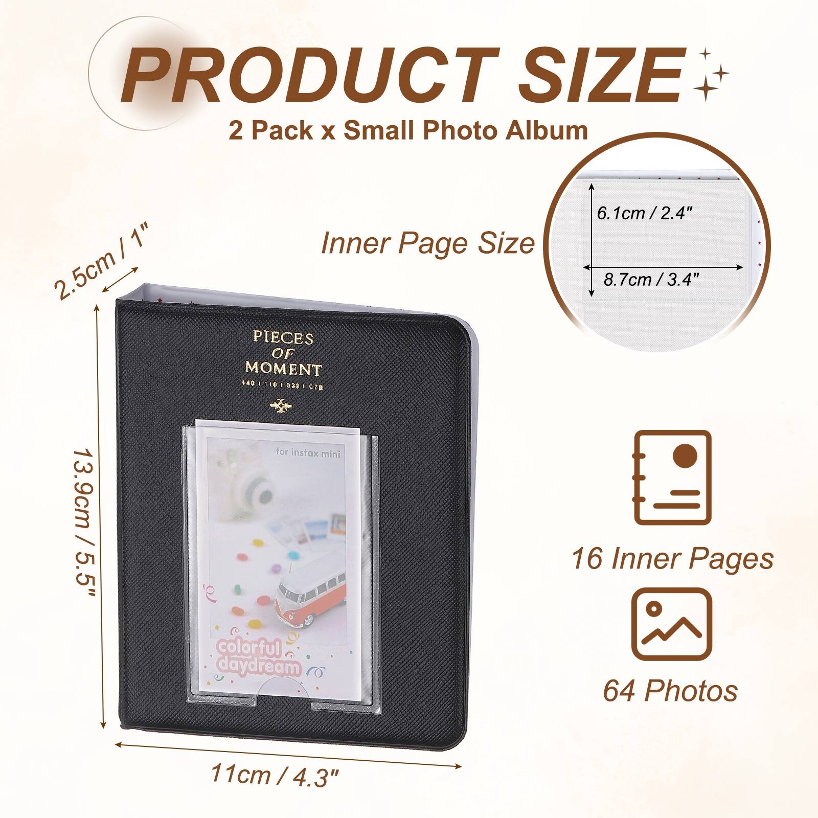 PRODUCT SIZE  
2 Pack x Small Photo Album  
Inner Page Size: 6.1cm / 2.4" x 8.7cm / 3.4"  
13.9cm / 5.5" x 11cm / 4.3"  
16 Inner Pages  
64 Photos  
for instax mini  
colorful daydream