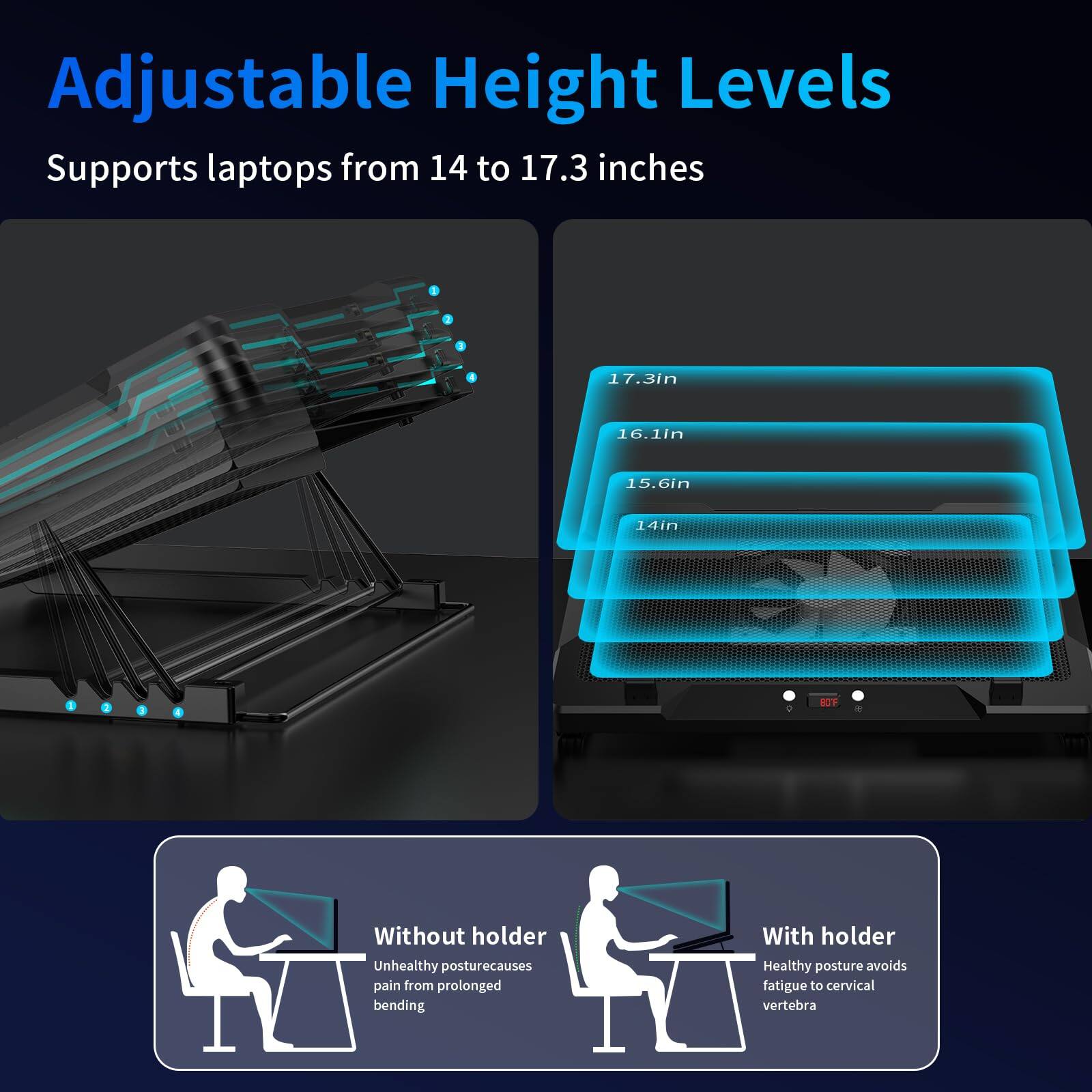 Adjustable Height Levels  
Supports laptops from 14 to 17.3 inches  

17.3in  
16.1in  
15.6in  
14in  

Without holder  
Unhealthy posture causes pain from prolonged bending  

With holder  
Healthy posture avoids fatigue to cervical vertebra