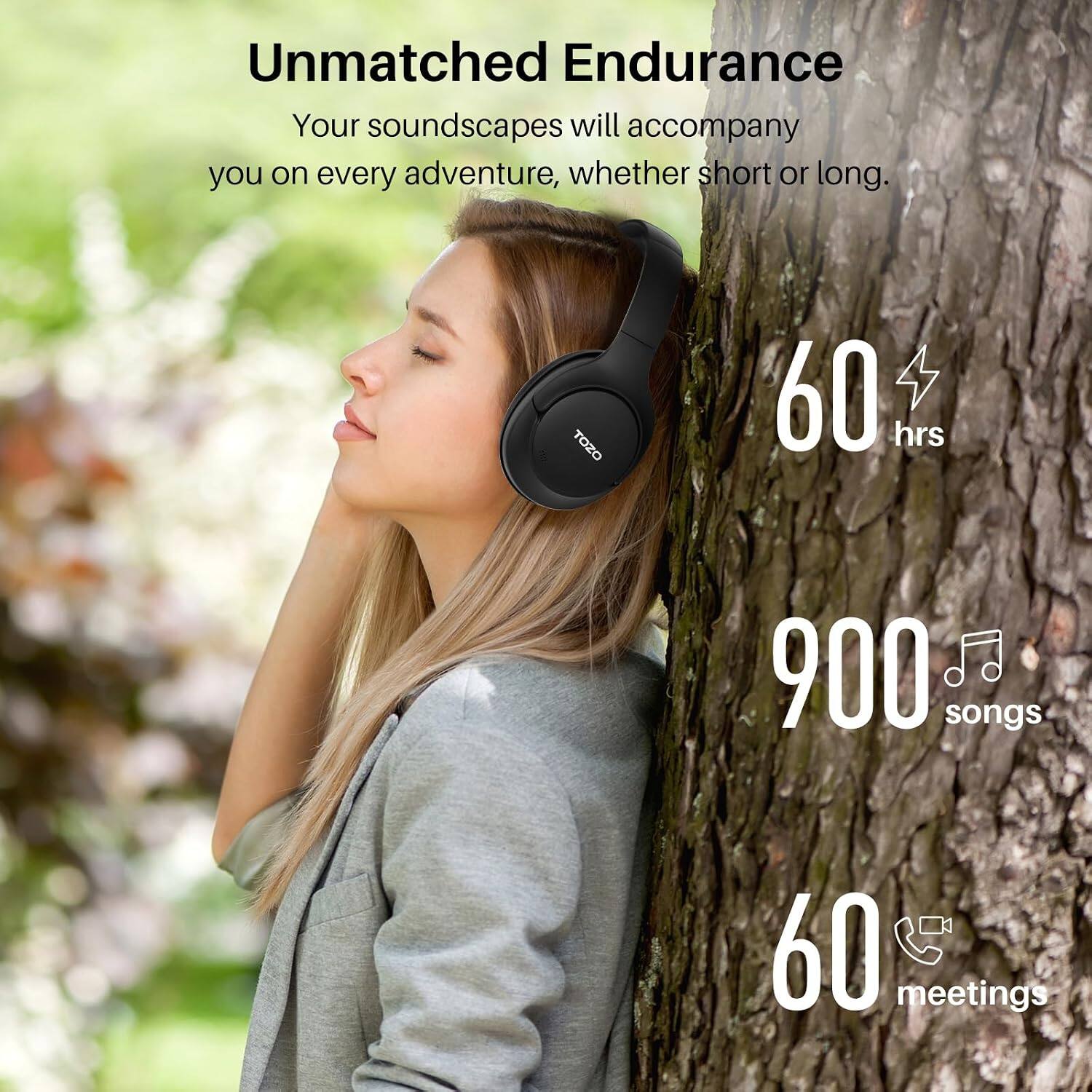 Unmatched Endurance  
Your soundscapes will accompany you on every adventure, whether short or long.  

TOZO  
60 hrs  
900 songs  
60 meetings