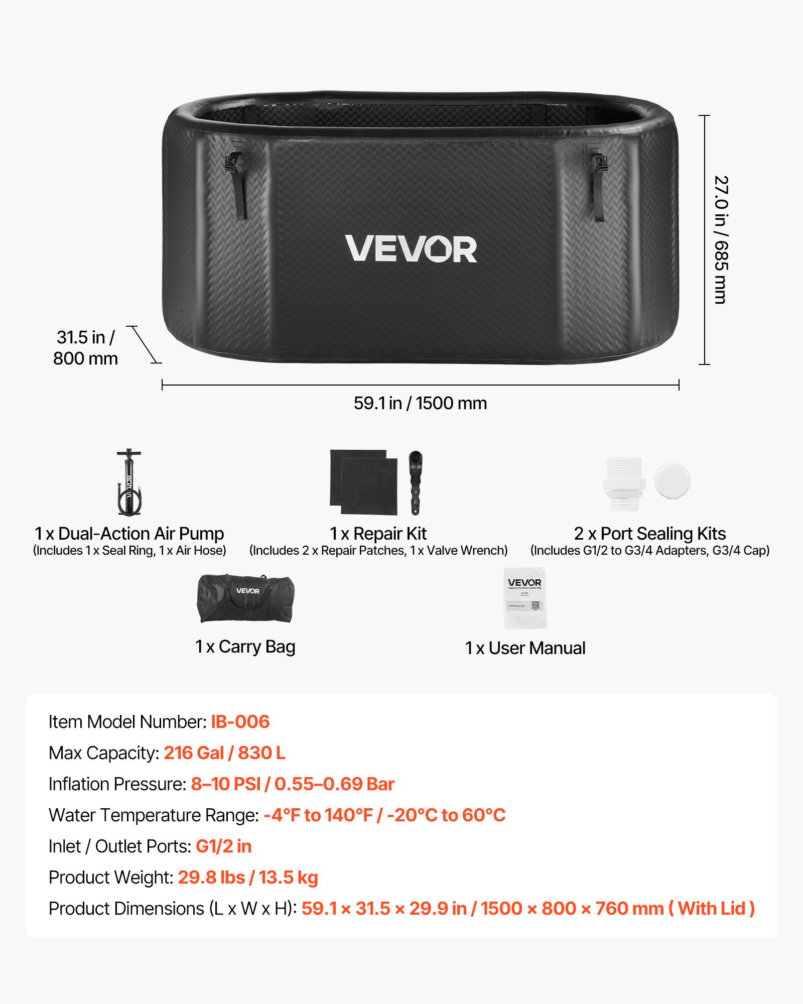 VEVOR

27.0 in / 685 mm  
31.5 in / 800 mm  
59.1 in / 1500 mm

1 x Dual-Action Air Pump  
1 x Repair Kit  
2 x Port Sealing Kits (Includes 1 x Seal Ring, 1 x Air Hose)  
(Includes 2 x Repair Patches, 1 x Valve Wrench)  
(Includes G1/2 to G3/4 Adapters, G3/4 Cap)  

VEVOR  
1 x Carry Bag  
1 x User Manual  

Item Model Number: IB-006  
Max Capacity: 216 Gal / 830 L  
Inflation Pressure: 8-10 PSI / 0.55-0.69 Bar  
Water Temperature Range: -4°F to 140°F / -20°C to 60°C  
Inlet / Outlet Ports: G1/2 in  
Product Weight: 29.8 lbs / 13.5 kg  
Product Dimensions (L x W x H): 59.1 x 31.5 x 29.9 in /