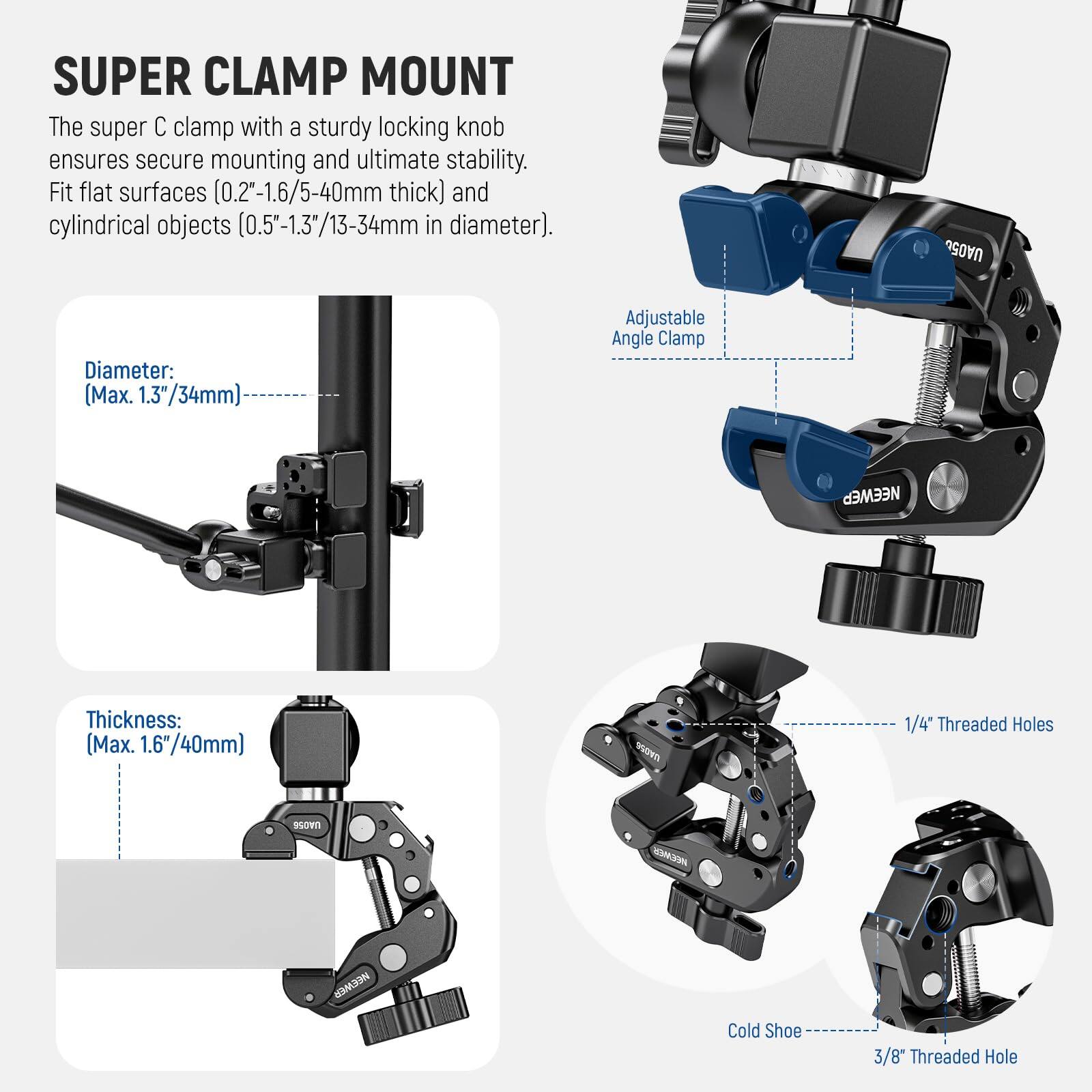 SUPER CLAMP MOUNT

The super C clamp with a sturdy locking knob ensures secure mounting and ultimate stability. Fit flat surfaces (0.2"-1.6/5-40mm thick) and cylindrical objects (0.5"-1.3"/13-34mm in diameter).

- Diameter: (Max. 1.3"/34mm)
- Thickness: (Max. 1.6"/40mm)
- Adjustable Angle Clamp
- 1/4" Threaded Holes
- Cold Shoe
- 3/8" Threaded Hole