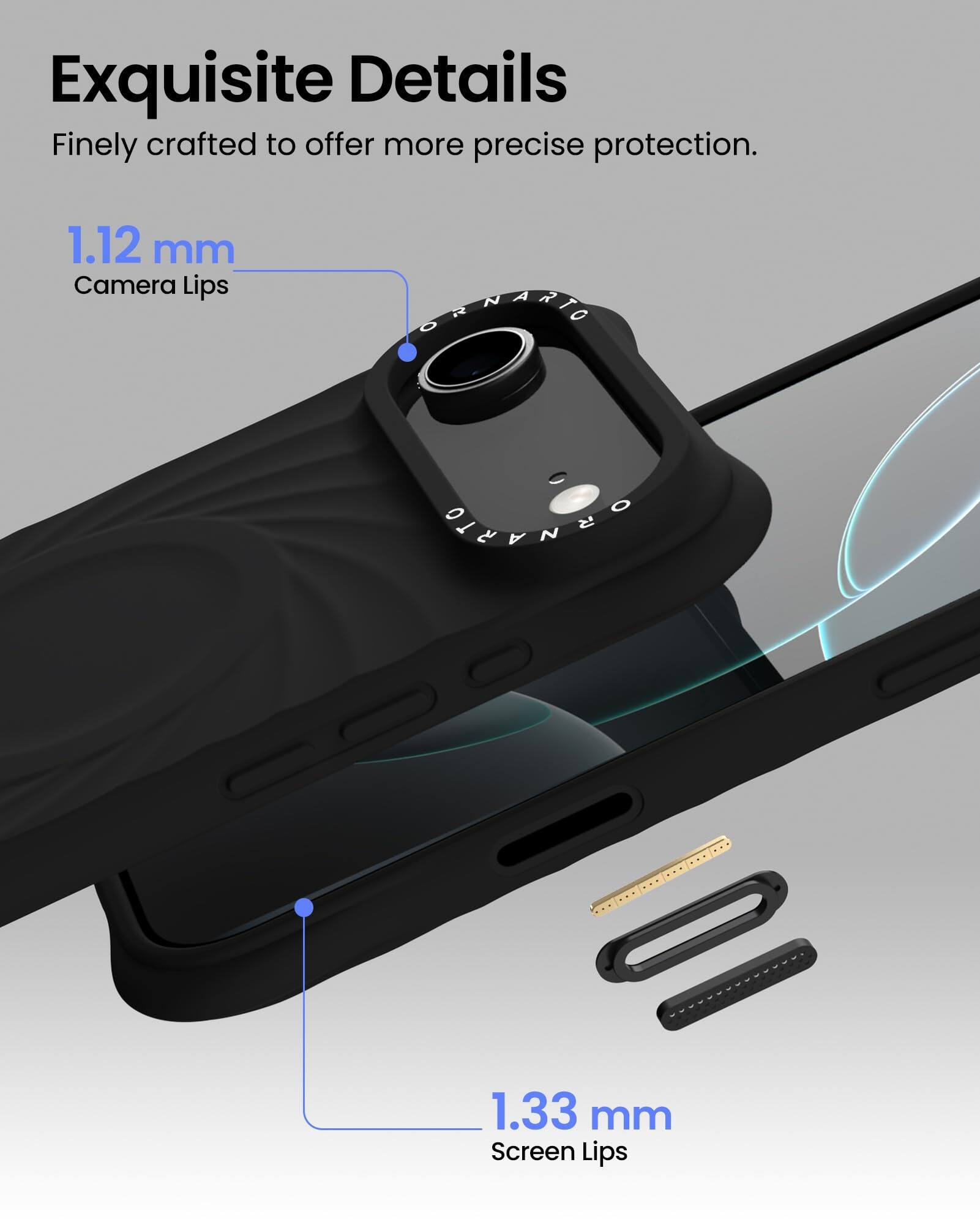 Exquisite Details  
Finely crafted to offer more precise protection.  

1.12 mm  
Camera Lips  

1.33 mm  
Screen Lips