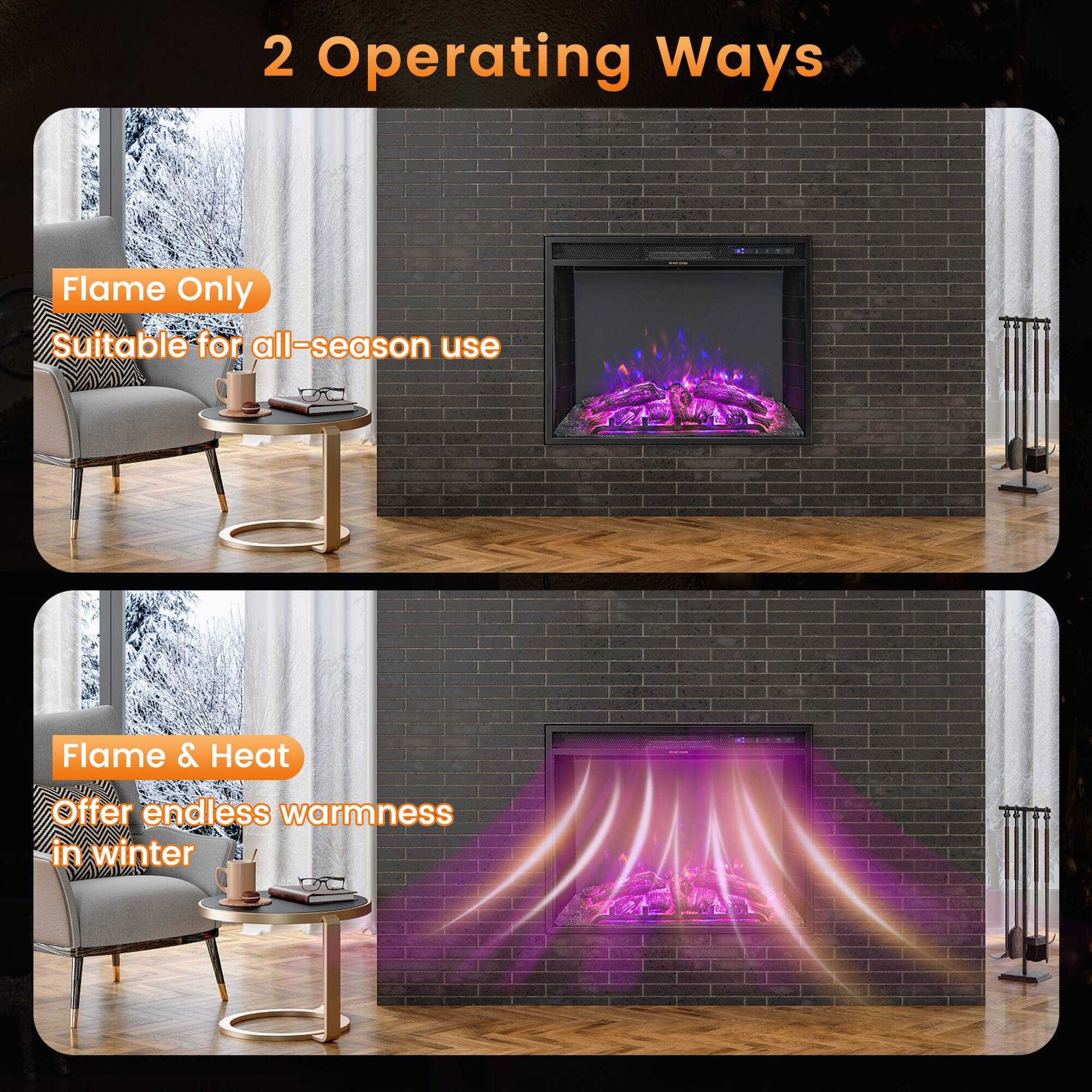 2 Operating Ways

Flame Only
Suitable for all-season use

Flame & Heat
Offer endless warmth in winter