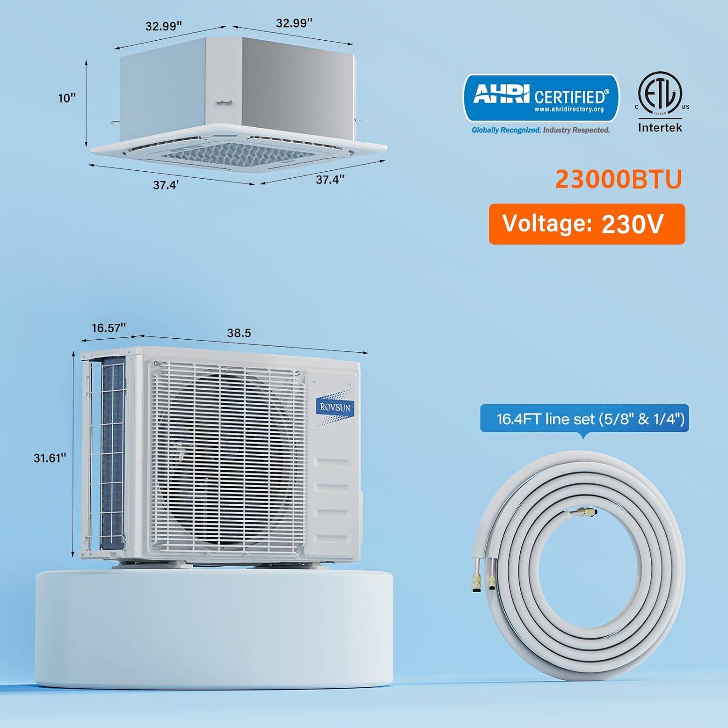 32.99" x 32.99" x 10"  
AHRI CERTIFIED ETL  
www.ahridirectory.org  
Globally Recognized, Industry Respected  
Intertek  
37.4"  
23000BTU  
Voltage: 230V  
16.57" x 38.5"  
ROVSUN  
16.4FT line set (5/8" & 1/4")  
31.61"