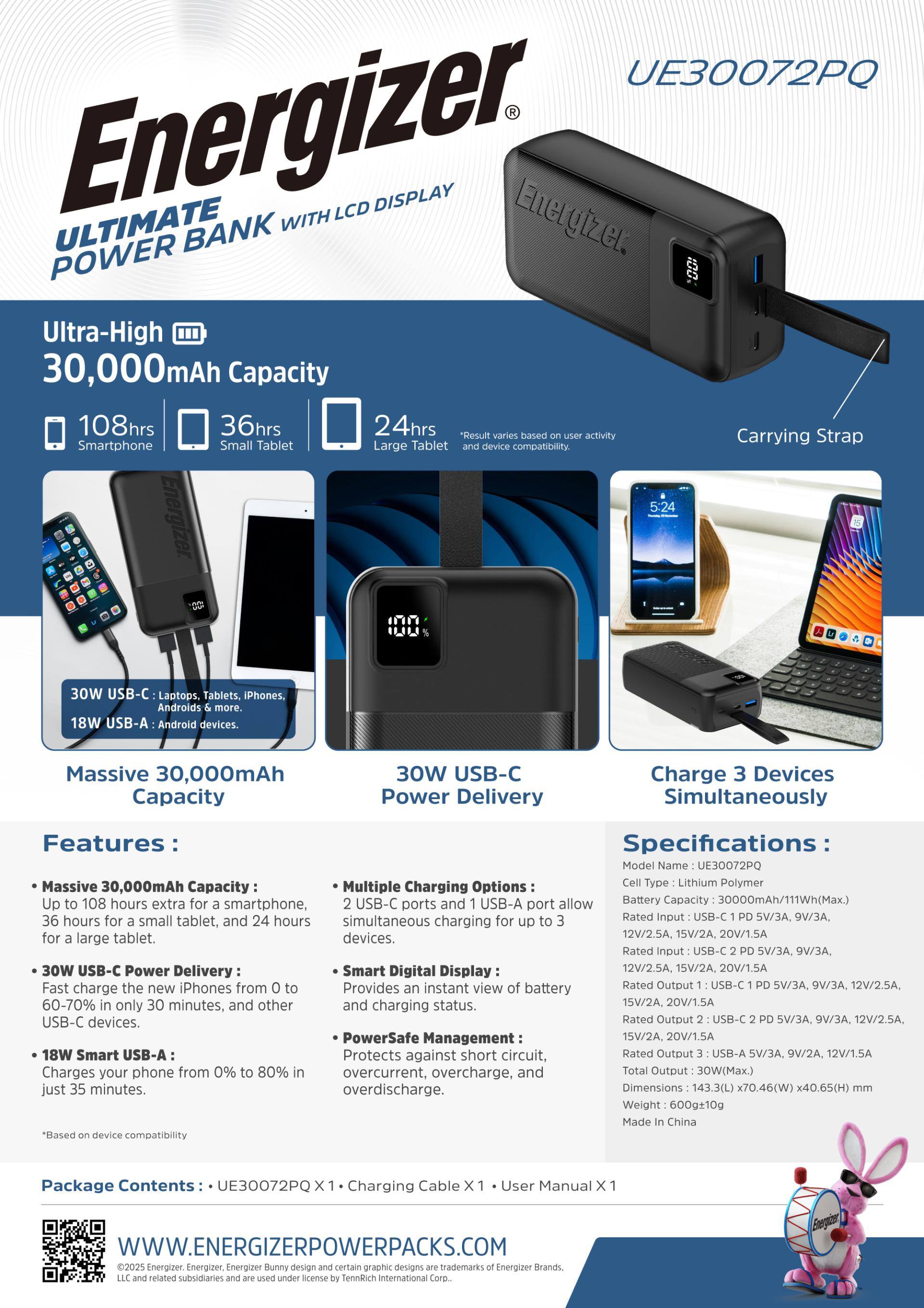 UE30072PQ Energizer ULTIMATE BANK DISPLAY POWER Ultra-High 30,000mAh Capacity 108hrs

Result varies based on user activity

Carrying Strap

Smartphone Small Tablet Large Tablet

30W

Tablets. iPhones, more. Android devices.

Massive 30,000mAh Capacity

30W USB-C Power Delivery

Charge 3 Devices Simultaneously

Features:

Specifications

Model UE30072PQ

Massive Multiple Charging Options

Cell Polymer 30,000mAh Capacity

Up to 108 hours extra for a smartphone, USB-C ports and USB-A port allow Battery 36 hours for small tablet, and 24 hours simultaneous for to Rated PD 5V/3A, 9V/3A, a charging up for large tablet. devices. 12V/2.5A, 15V/2A, Rated PD 5V/3A, 9V/3A, 30W USB-C Power Delivery

Smart Digital Display

12V/2.5A, 15V/2A, 20V