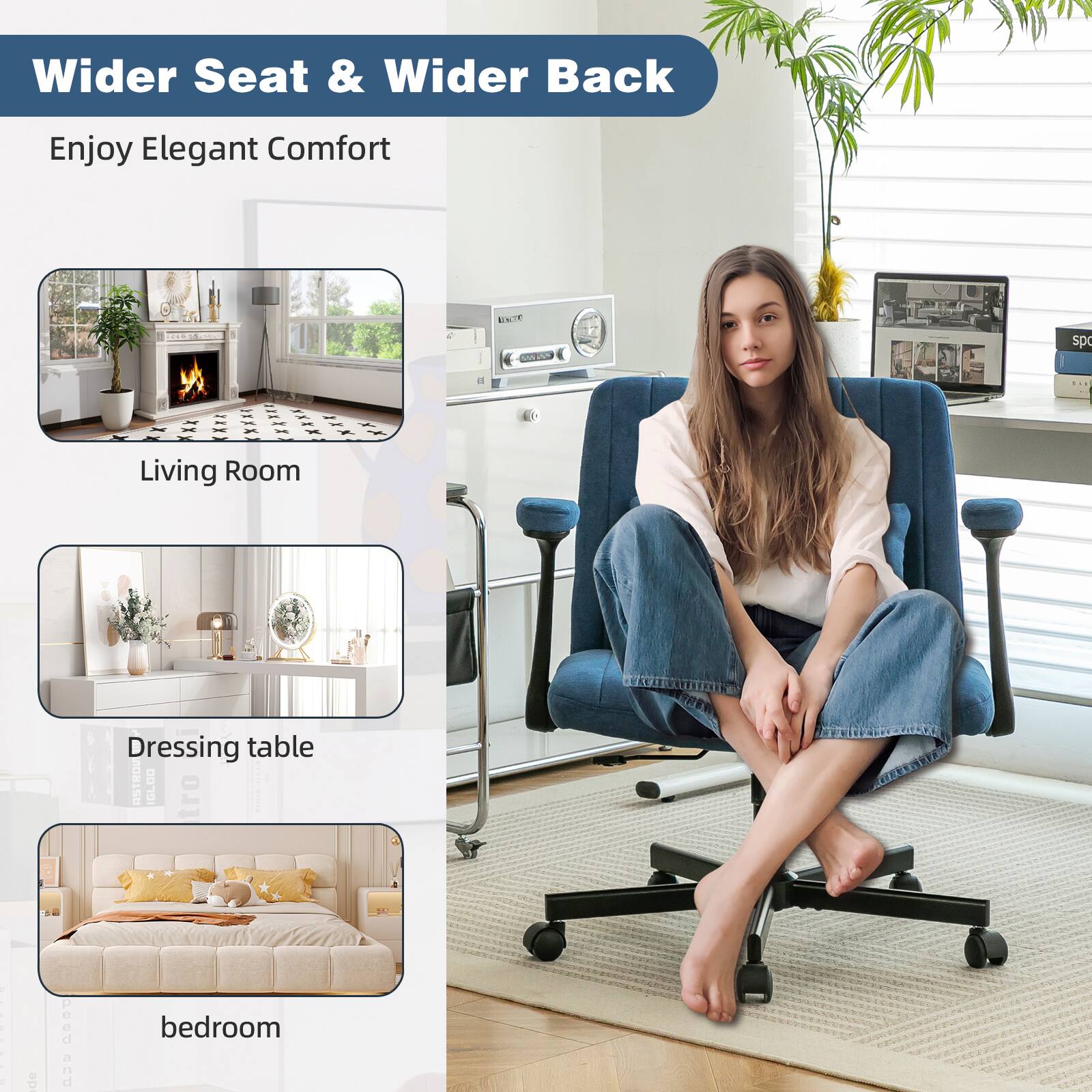 Wider Seat & Wider Back  
Enjoy Elegant Comfort  

Living Room  

Dressing table  

bedroom