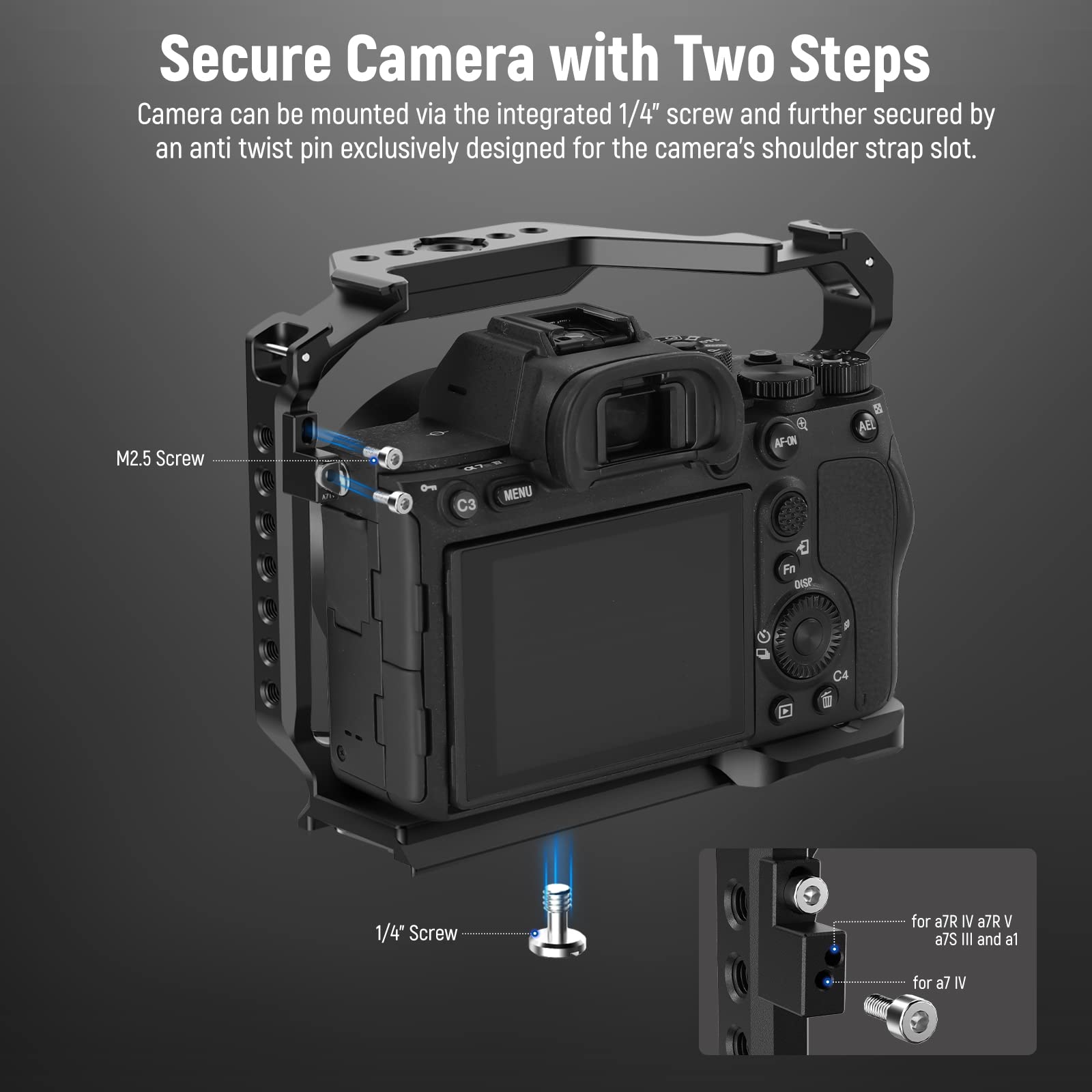 Secure Camera with Two Steps

Camera can be mounted via the integrated 1/4" screw and further secured by an anti twist pin exclusively designed for the camera's shoulder strap slot.

M2.5 Screw  
1/4" Screw

- for a7R IV, a7R V, a7S III and a1  
- for a7 IV