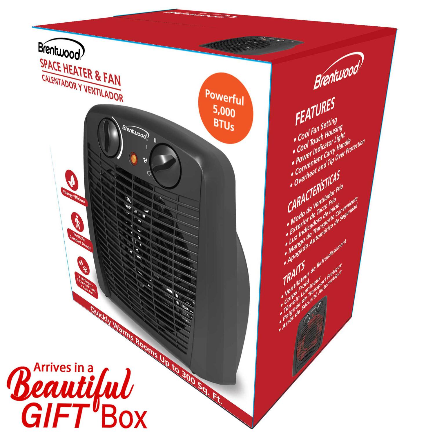 Brentwood SPACE HEATER & FAN  
CALENTADOR Y VENTILADOR  

Powerful 5,000 BTUs  

Brentwood I O Eeng Edeet Puae rn - Ns  

Quickly Warms Rooms  
Arrives in Up to 300 Beautiful sq. Ft.  

GIFT Box  

FEATURES  
- Cool Fan Setting  
- Cool Touch Fan Housing  
- Power Indicator Light  
- Convenient Carry Handle  
- Overheat Protection  

CARACTERÍSTICAS  
- Ventilador Frio  
- Tacto Frio  
- Indicador de Luz  
- Mango de Transporte  
- Apagado Automático  

TRAITS  
- Ventilateur Froid  
- Lumineux  
- Témoin d'Arrêt  
- Poignée de Transport  
- Arrêt Automatique  

Arrives in a Beautiful GIFT Box