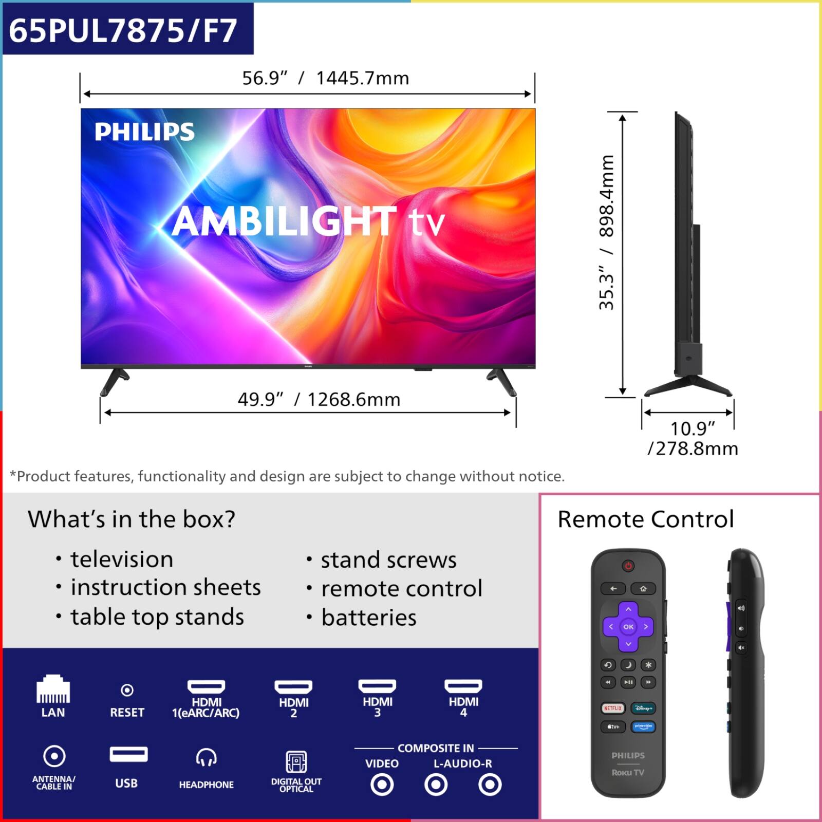 65PUL7875/F7  
56.9" / 1445.7mm  
PHILIPS AMBILIGHT tv  
898.4mm / 35.3"  
49.9" / 1268.6mm  

*Product features, functionality and design are subject to change without notice.  

What's in the box?  
- television  
- instruction sheets  
- table top stands  
- stand screws  
- remote control  
- batteries  

Remote Control  

LAN  
RESET  
HDMI 1(eARC/ARC)  
HDMI 2  
HDMI 3  
HDMI 4  
ANTENNA CABLE IN  
USB  
HEADPHONE  
DIGITAL OUT OPTICAL  
COMPOSITE IN  
VIDEO  
L-AUDIO-R
