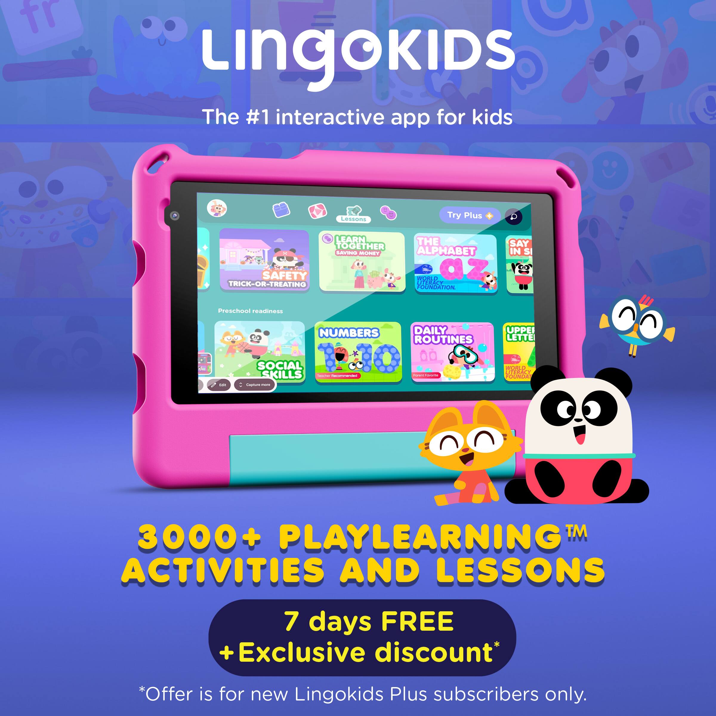Lingokids  
The #1 interactive app for kids  

Lessons  
Try Plus  

LEARN TOGETHER  
SAFETY TRICK-OR-TREATING  
THE ALPHABET IN SI  
Preschool readiness  
NUMBERS  
DAILY ROUTINES  
SOCIAL SKILLS  
UPPER LETTERS  

3000+ PLAYLEARNING™ ACTIVITIES AND LESSONS  

7 days FREE  
+Exclusive discount*  
*Offer is for new Lingokids Plus subscribers only.