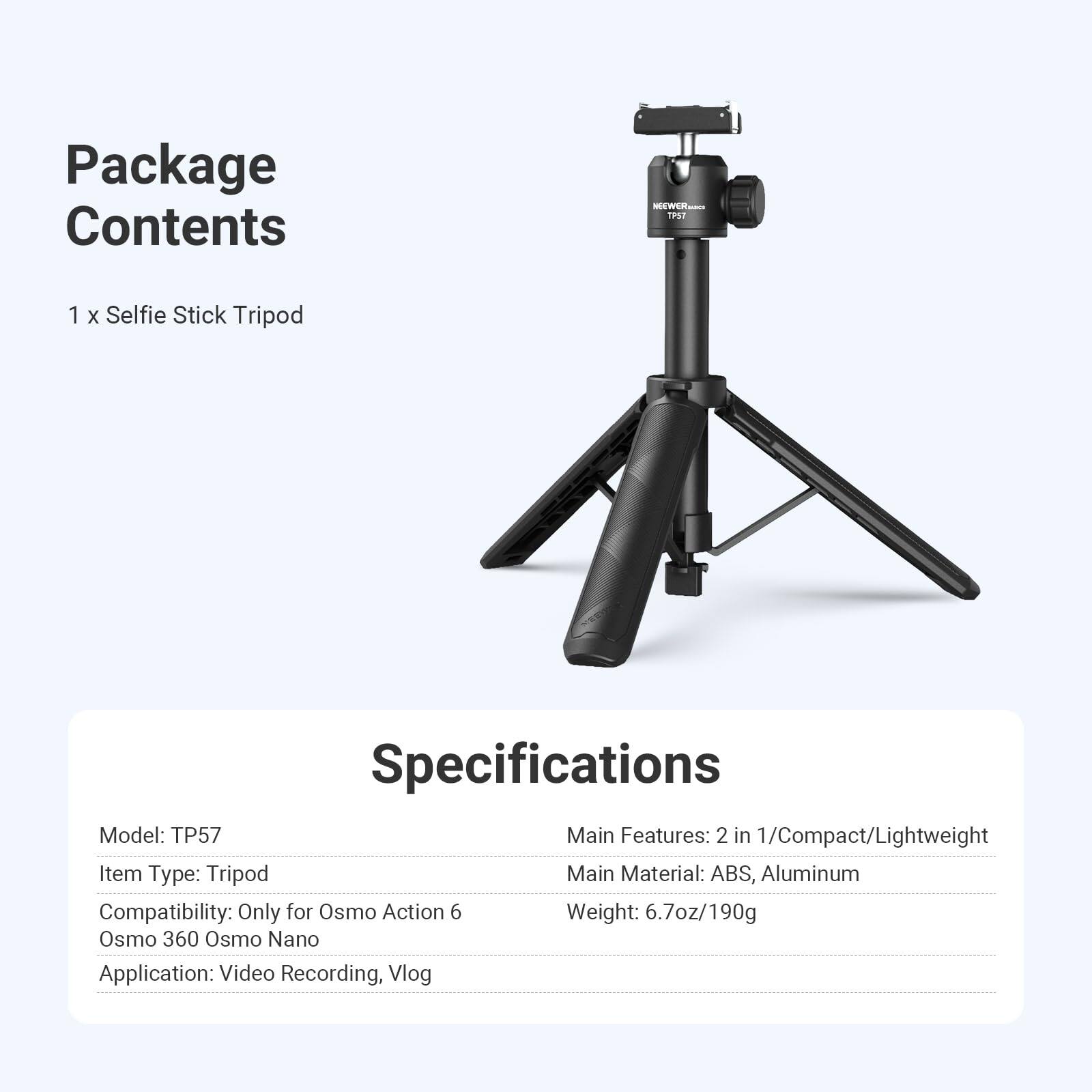 Package Contents
1 x Selfie Stick Tripod

Specifications
Model: TP57
Item Type: Tripod
Compatibility: Only for Osmo Action 6, Osmo 360, Osmo Nano
Application: Video Recording, Vlog

Main Features: 2 in 1/Compact/Lightweight
Main Material: ABS, Aluminum
Weight: 6.7oz/190g