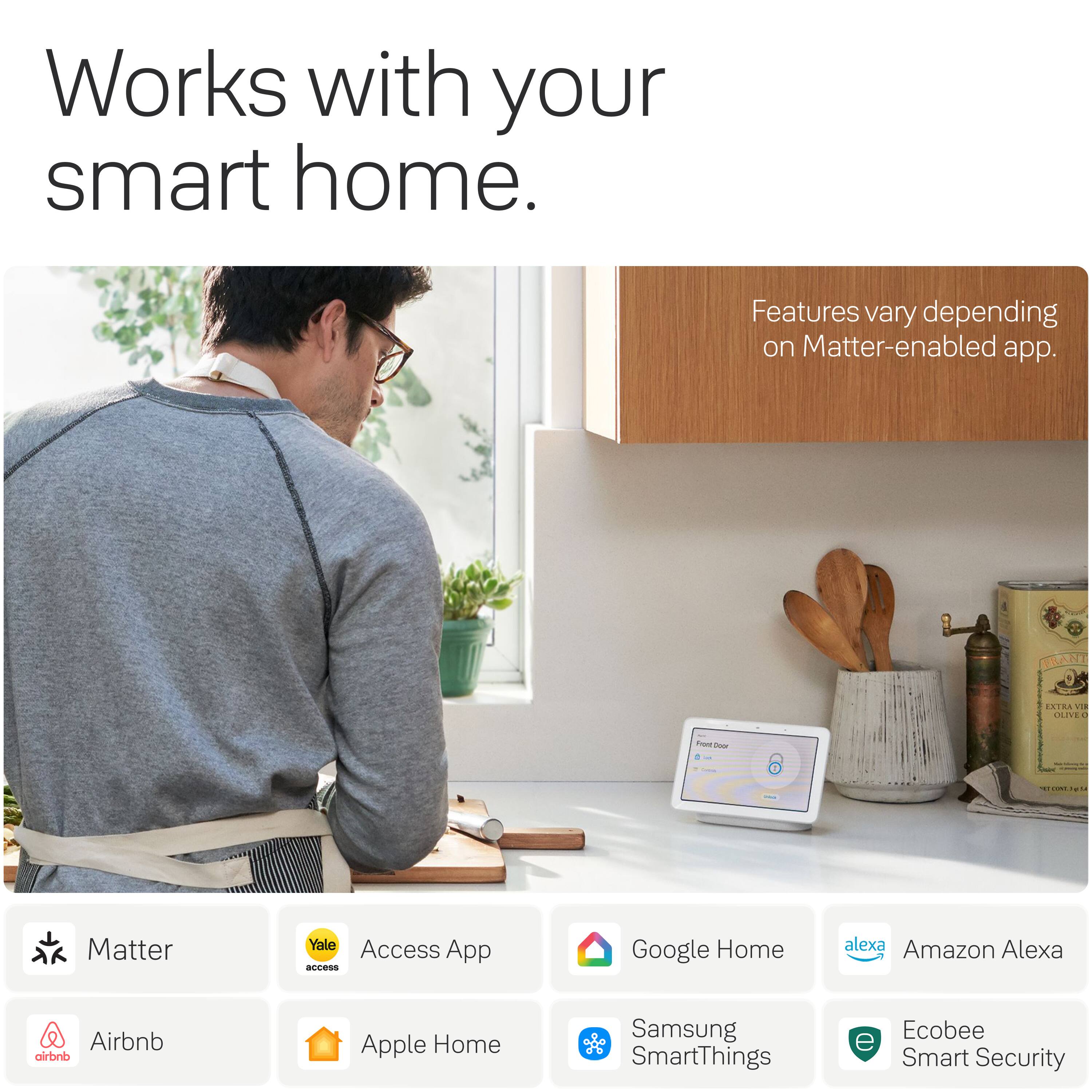 Works with your smart home.  
Features vary depending on Matter-enabled app.  

FRANT  
EXTRA VIA OLIVE 1  
Frent Door  

Matter  
Yale Access App  
Google Home  
Amazon Alexa  
Airbnb  
Apple Home  
Samsung SmartThings  
Ecobee Smart Security