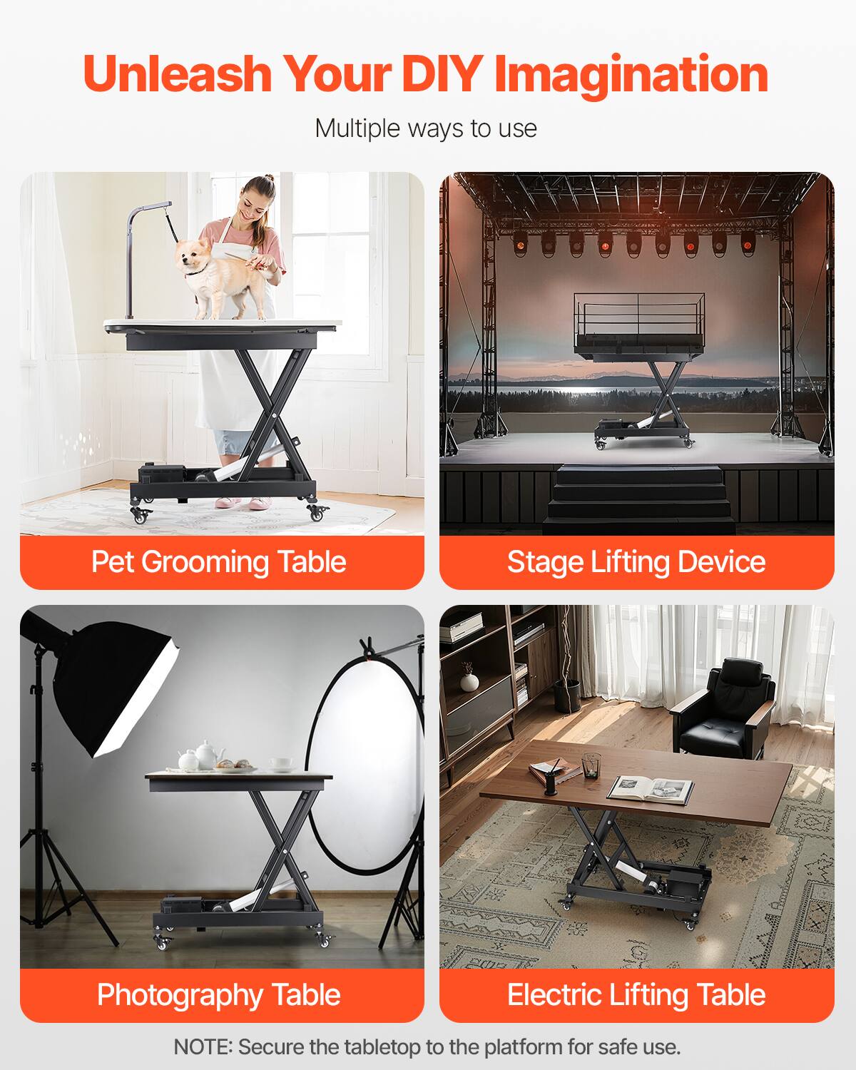 Unleash Your DIY Imagination  
Multiple ways to use  

- Pet Grooming Table  
- Stage Lifting Device  
- Photography Table  
- Electric Lifting Table  

NOTE: Secure the tabletop to the platform for safe use.