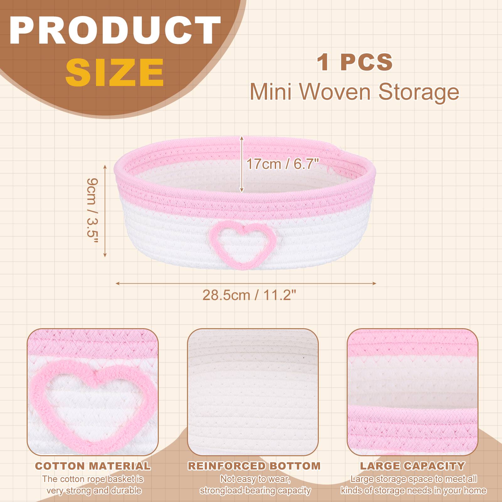 PRODUCT SIZE

1 PCS Mini Woven Storage

9cm / 3.5"  
17cm / 6.7"  
28.5cm / 11.2"

COTTON MATERIAL  
The cotton rope basket is very strong and durable

REINFORCED BOTTOM  
Not easy to wear, strong load-bearing capacity

LARGE CAPACITY  
Large storage space to meet all kinds of storage needs in your home