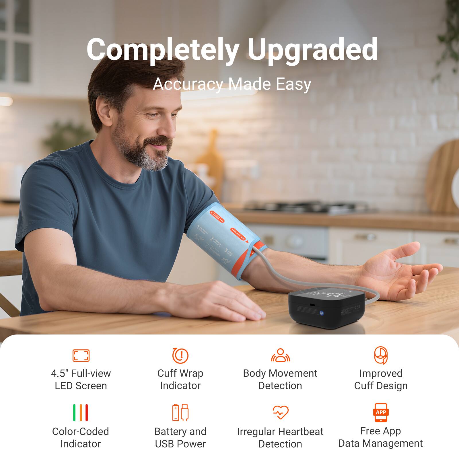 Completely Upgraded  
Accuracy Made Easy

- 4.5" Full-view LED Screen
- Cuff Wrap Indicator
- Body Movement Detection
- Improved Cuff Design
- Color-Coded Indicator
- Battery and USB Power
- Irregular Heartbeat Detection
- Free App Data Management