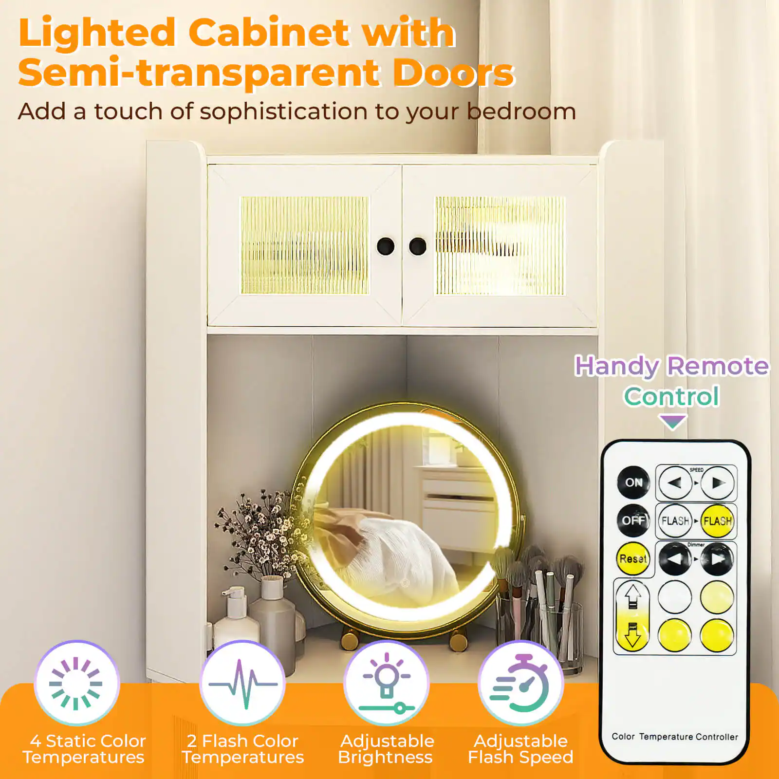 Lighted Cabinet with Semi-transparent Doors  
Add a touch of sophistication to your bedroom  

Handy Remote Control  

4 Static Color Temperatures  
2 Flash Color Temperatures  
Adjustable Brightness  
Adjustable Flash Speed  
Adjustable Thickness  

Color Temperature Controller