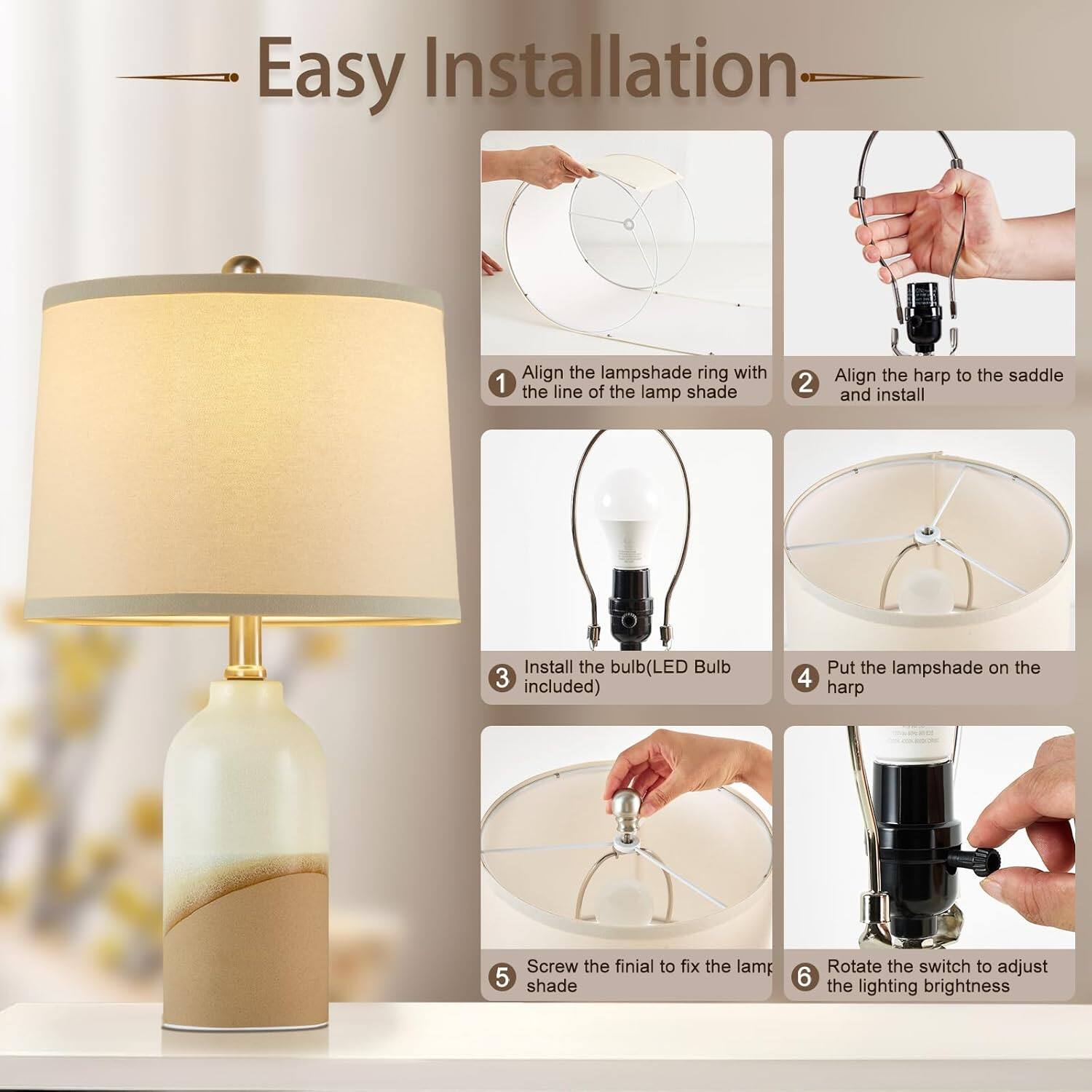 Easy Installation

1. Align the lampshade ring with the line of the lamp shade
2. Align the harp to the saddle and install
3. Install the bulb (LED Bulb included)
4. Put the lampshade on the harp
5. Screw the finial to fix the lamp shade
6. Rotate the switch to adjust the lighting brightness