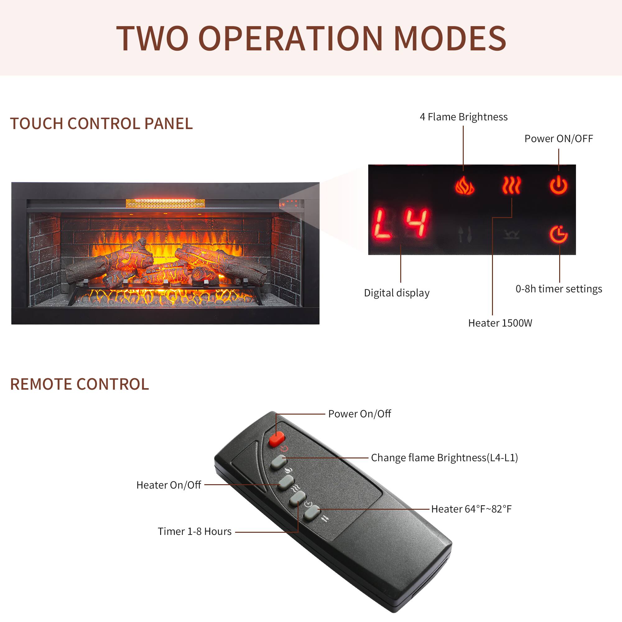 TWO OPERATION MODES

TOUCH CONTROL PANEL
- 4 Flame Brightness
- Power ON/OFF
- Digital display
- 0-8h timer settings
- Heater 1500W

REMOTE CONTROL
- Power On/Off
- Change flame Brightness (L4-L1)
- Heater On/Off
- Heater 64°F-82°F
- Timer 1-8 Hours