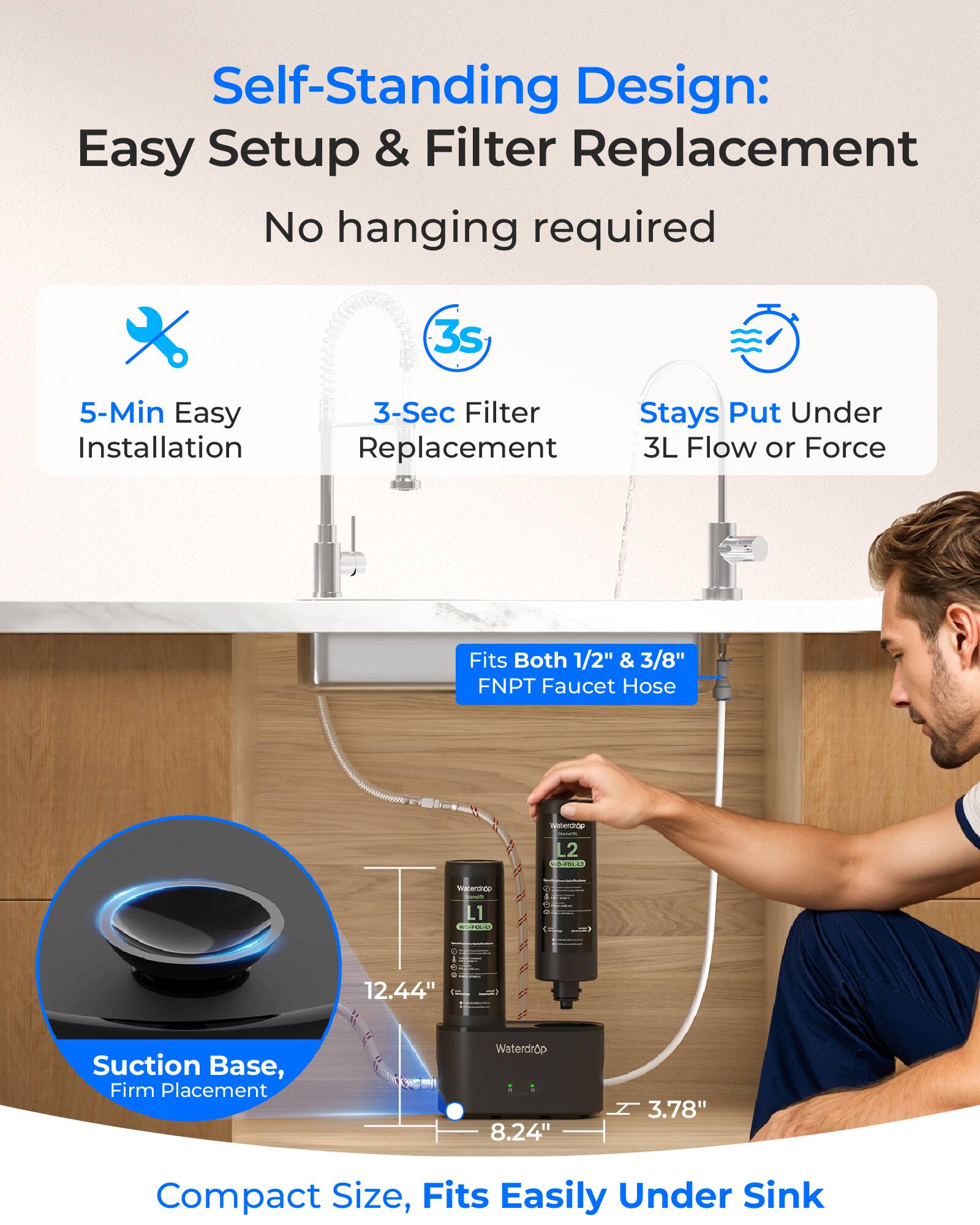 Self-Standing Design: Easy Setup & Filter Replacement  
No hanging required  

- 5-Min Easy Installation  
- 3-Sec Filter Replacement  
- Stays Put Under 3L Flow or Force  

Fits Both 1/2" & 3/8" FNPT Faucet Hose  

Suction Base, Firm Placement  
Compact Size, Fits Easily Under Sink  

Dimensions:  
- 12.44" (height)  
- 8.24" (width)  
- 3.78" (depth)