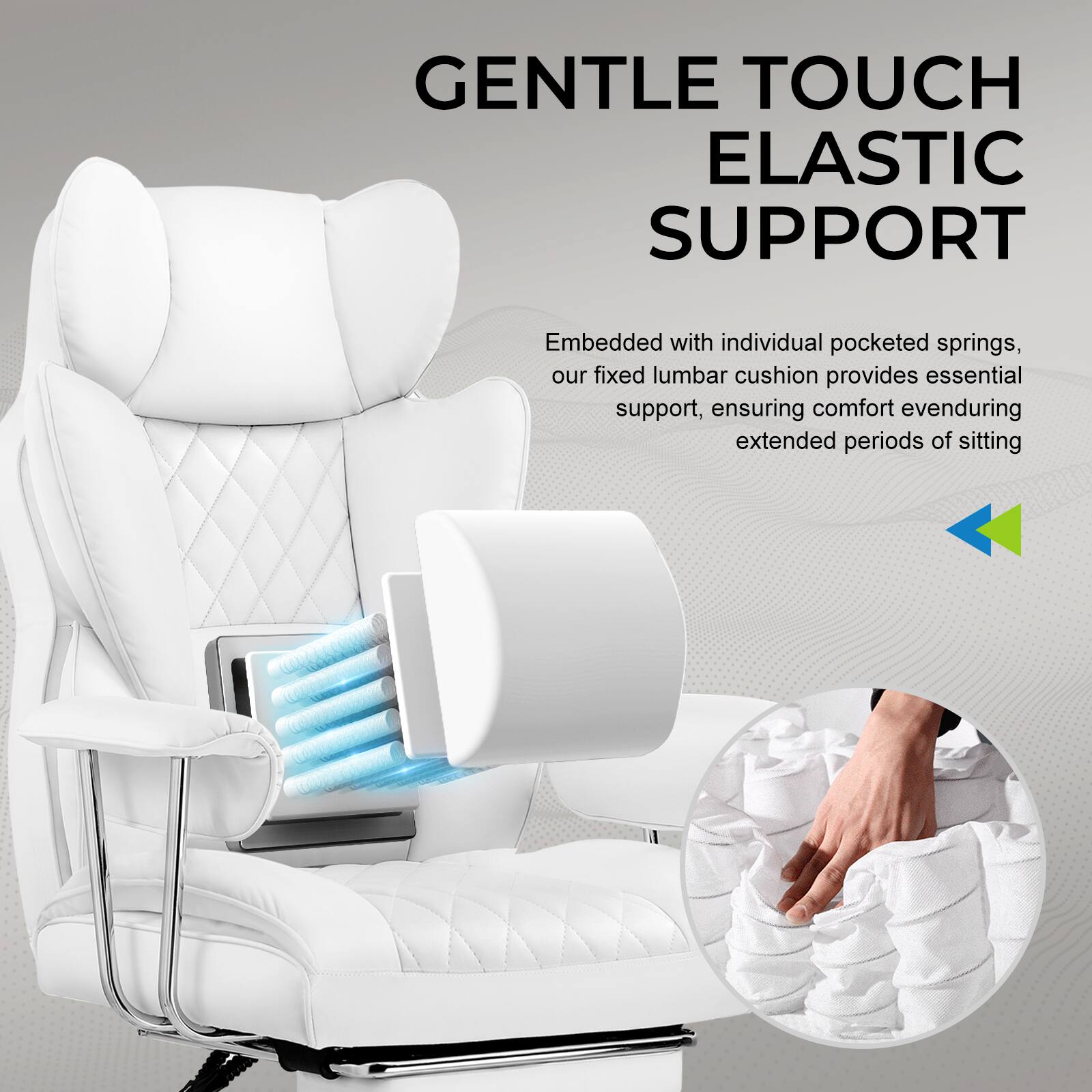 GENTLE TOUCH  
ELASTIC SUPPORT  

Embedded with individual pocketed springs, our fixed lumbar cushion provides essential support, ensuring comfort even during extended periods of sitting.