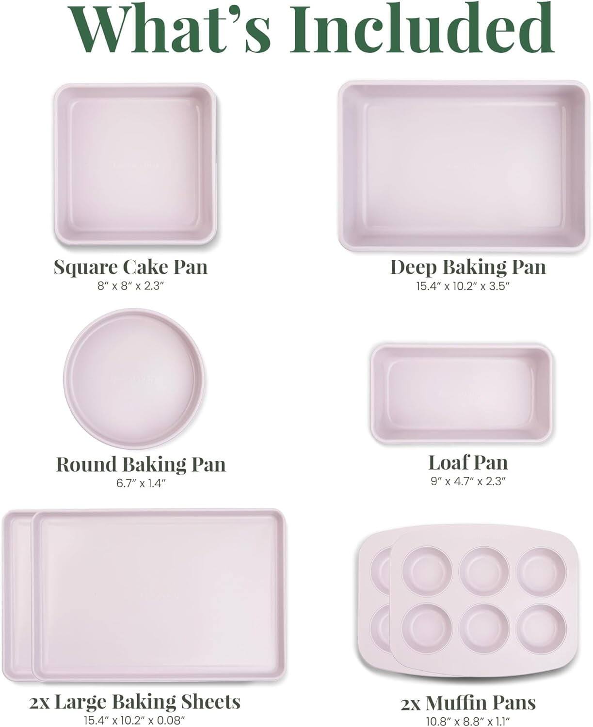 What's Included

- Square Cake Pan: 8" x 8" x 2.3"
- Deep Baking Pan: 15.4" x 10.2" x 3.5"
- Round Baking Pan: 6.7" x 1.4"
- Loaf Pan: 9" x 4.7" x 2.3"
- 2X Large Baking Sheets: 15.4" x 10.2" x 0.08"
- 2X Muffin Pans: 10.8" x 8.8" x 1.1"