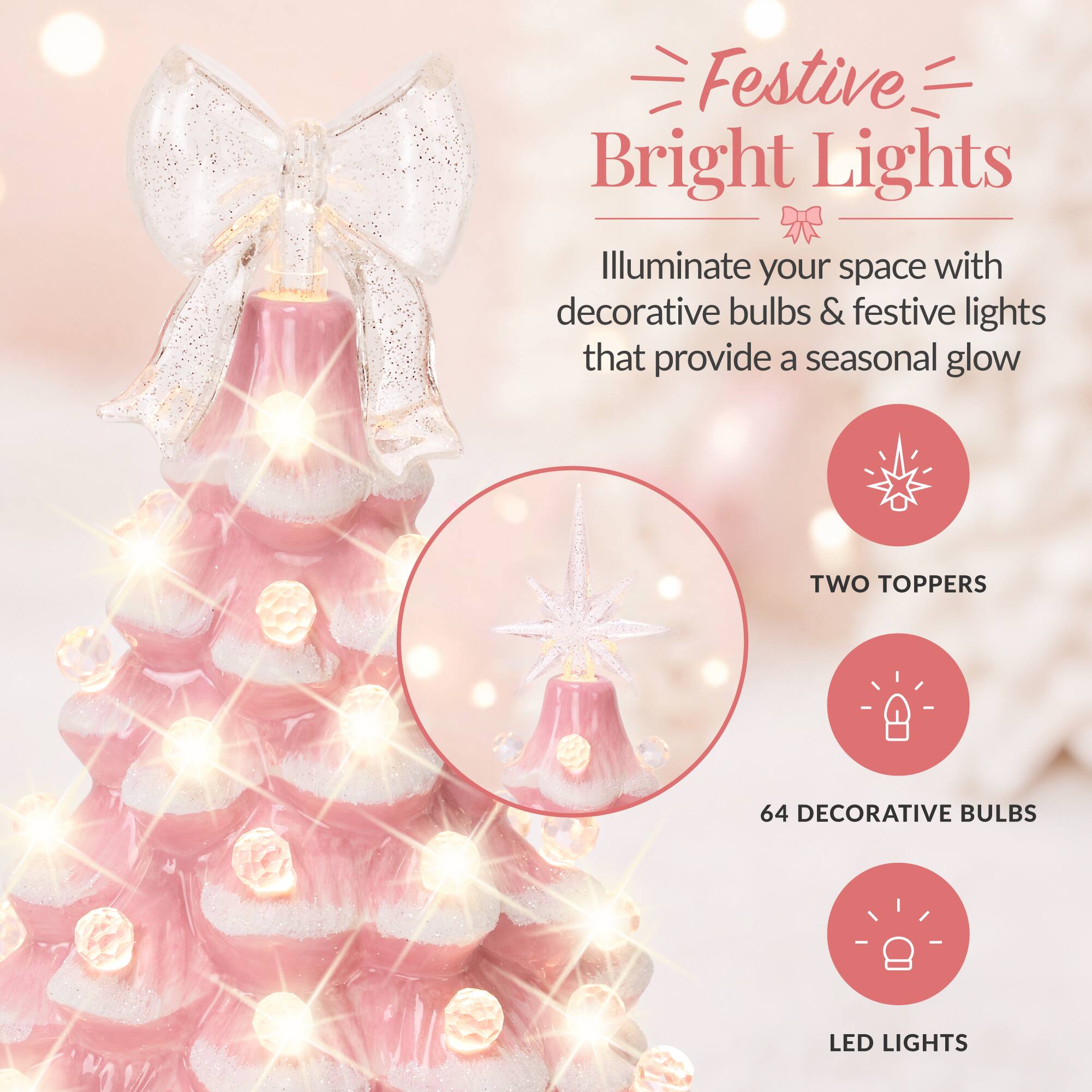 Festive Bright Lights  
Illuminate your space with decorative bulbs & festive lights that provide a seasonal glow

- TWO TOPPERS
- 64 DECORATIVE BULBS
- LED LIGHTS