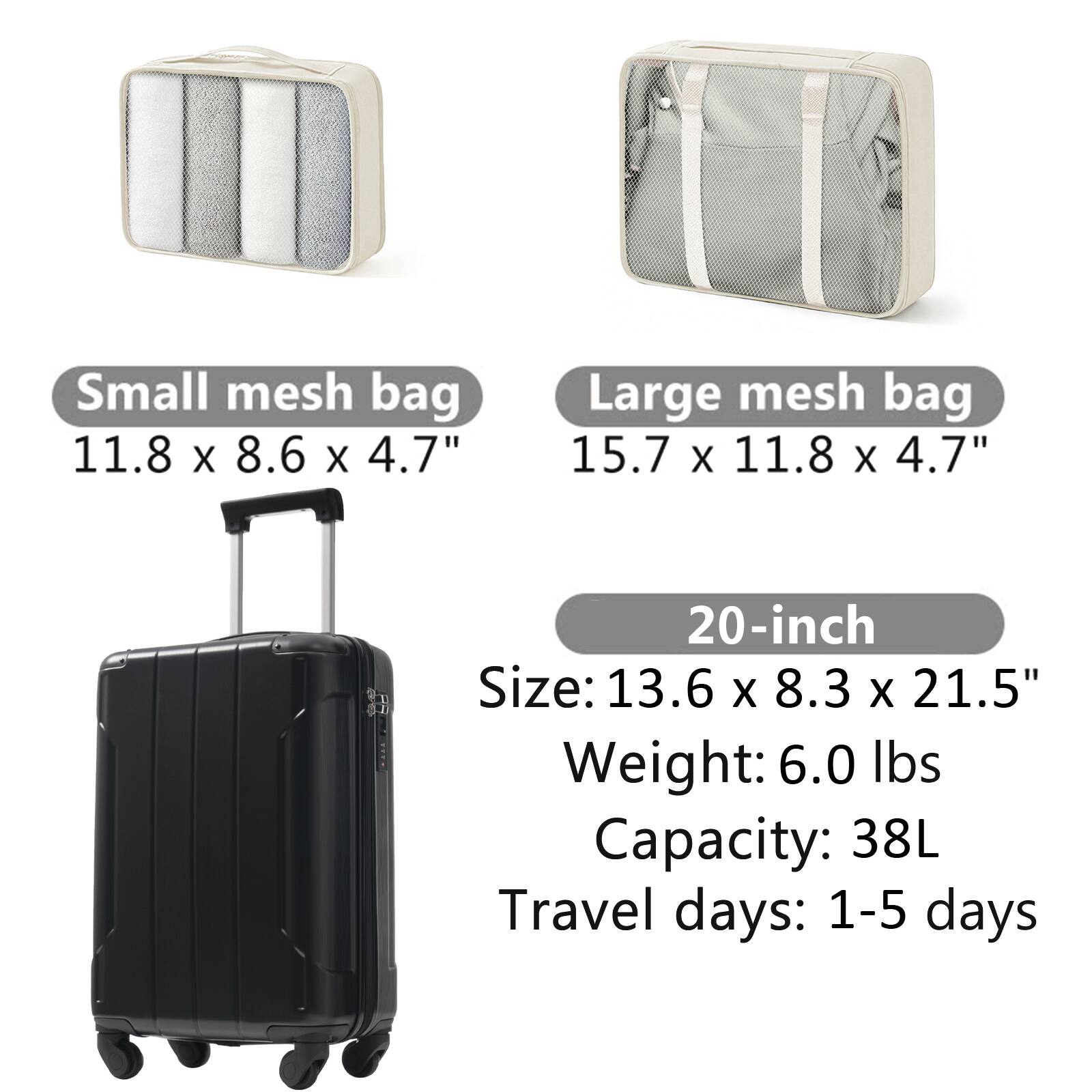 Small mesh bag  
11.8 x 8.6 x 4.7"  

Large mesh bag  
15.7 x 11.8 x 4.7"  

20-inch  
Size: 13.6 x 8.3 x 21.5"  
Weight: 6.0 lbs  
Capacity: 38L  
Travel days: 1-5 days
