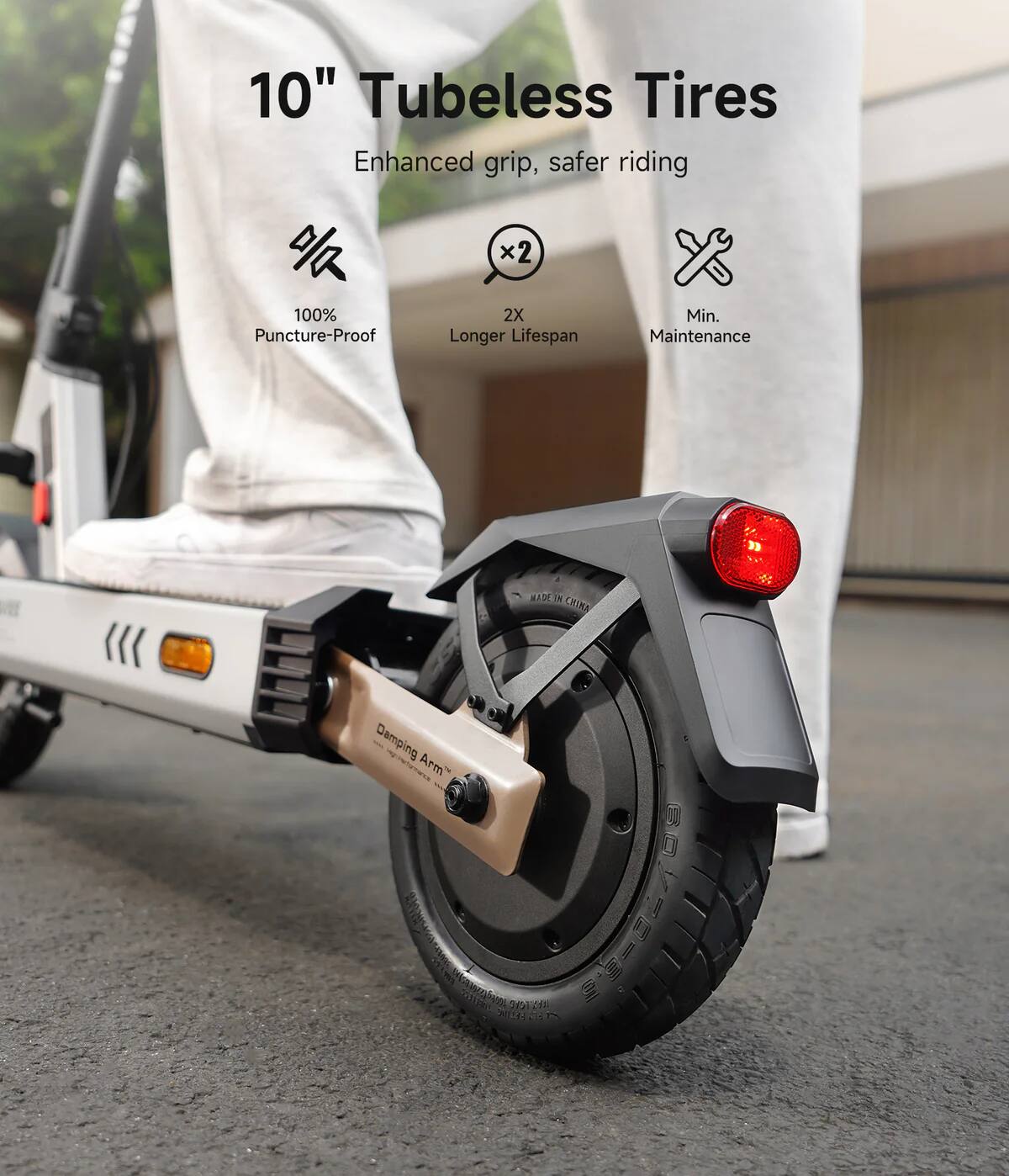 10" Tubeless Tires  
Enhanced grip, safer riding  
100% Puncture-Proof  
2X Longer Lifespan  
Min. Maintenance  
MADE IN CHINA