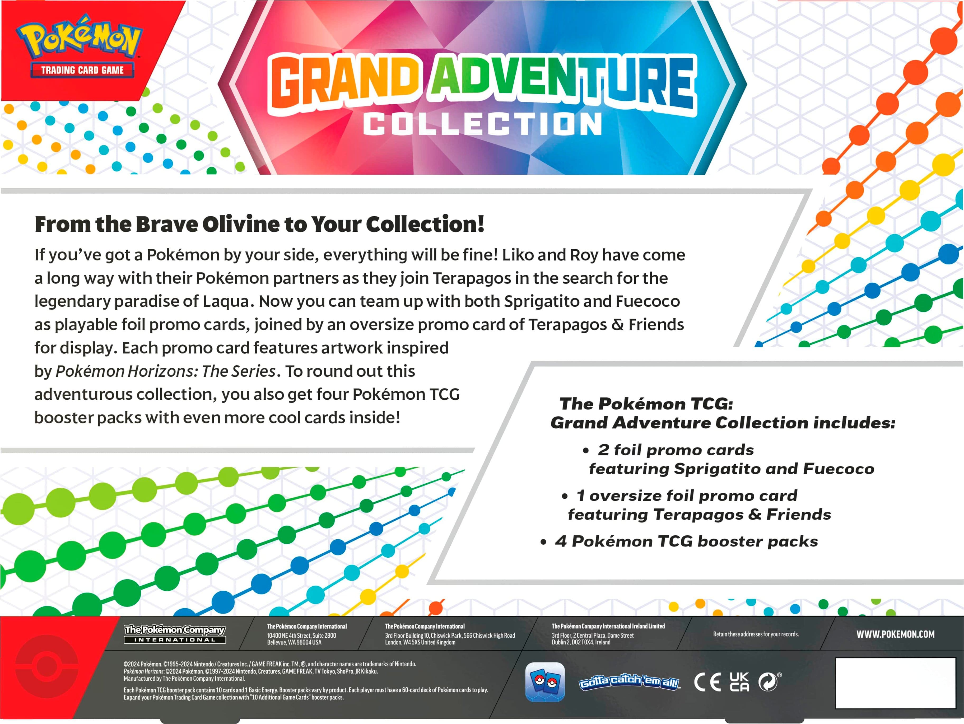 Pokemon Trading Card Game Grand Adventure Collection: From the Brave Olivine to Your Collection! If you've got Pokemon by your side, everything will be fine! Liko and Roy have come a long way with their Pokemon partners as they join Terapagos in the search for the legendary paradise of Laqua. Now you can team up with both Sprigatito and Fuecoco as playable foil promo cards, joined by an oversize promo card of Terapagos & Friends for display. Each promo card features artwork inspired by Pokemon Horizons: The Series. To round out this adventurous collection, you also get four Pokemon TCG booster packs with even more cool cards inside! The Grand Adventure Collection includes: 2 foil promo cards featuring Sprigatito and Fuecoco, 1 oversize foil promo card featuring Terapagos & Friends, and 4 Pokemon TCG booster packs.